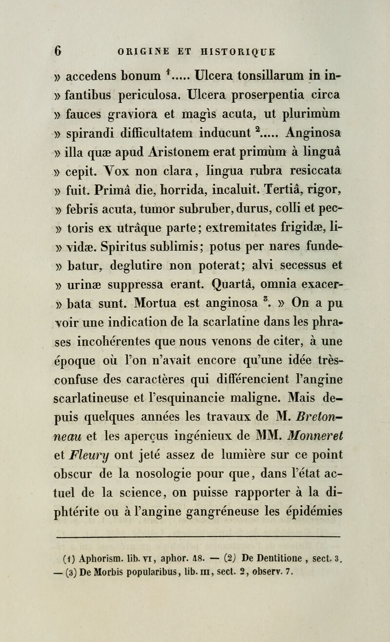» accedens booum * Ulcéra tonsillarum in in- » fantibus periculosa. Ulcéra proserpentia circa » fauces graviora et magis acuta, ut plurimùm » spirandi difficultatem inducunt 2 Ànginosa » illa quœ apud Aristonem erat primùm à linguâ » cepit. Vox non clara, Iingua rubra resiccata » fuit. Prima die, horrida, incaluit. Tertiâ, rigor, » febris acuta, tumor subruber, durus, colli et pec- » toris ex utrâque parte; extremitates frigidae, li- » vidae. Spiritus sublimis ; potus per nares funde- » batury deglutire non poterat; alvi secessus et » urinœ suppressa erant. Quartâ, omnia exacer- » bâta sunt. Mortua est ànginosa 5. » On a pu voir une indication de la scarlatine dans les phra- ses incohérentes que nous venons de citer, à une époque où l'on n'avait encore qu'une idée très- confuse des caractères qui différencient l'angine scarlatineuse et l'esquinancie maligne. Mais de- puis quelques années les travaux de M. Breton- neau et les aperçus ingénieux de MM. Monneret et Fleury ont jeté assez de lumière sur ce point obscur de la nosologie pour que, dans l'état ac- tuel de la science, on puisse rapporter à la di- phtérite ou à l'angine gangreneuse les épidémies (1) Aphorism. lib. vi, aphor. \8. — (2) De Dentitione , sect. 3. — (3) De Morbis popularibus, lib. m, sect. 2, observ. 7.