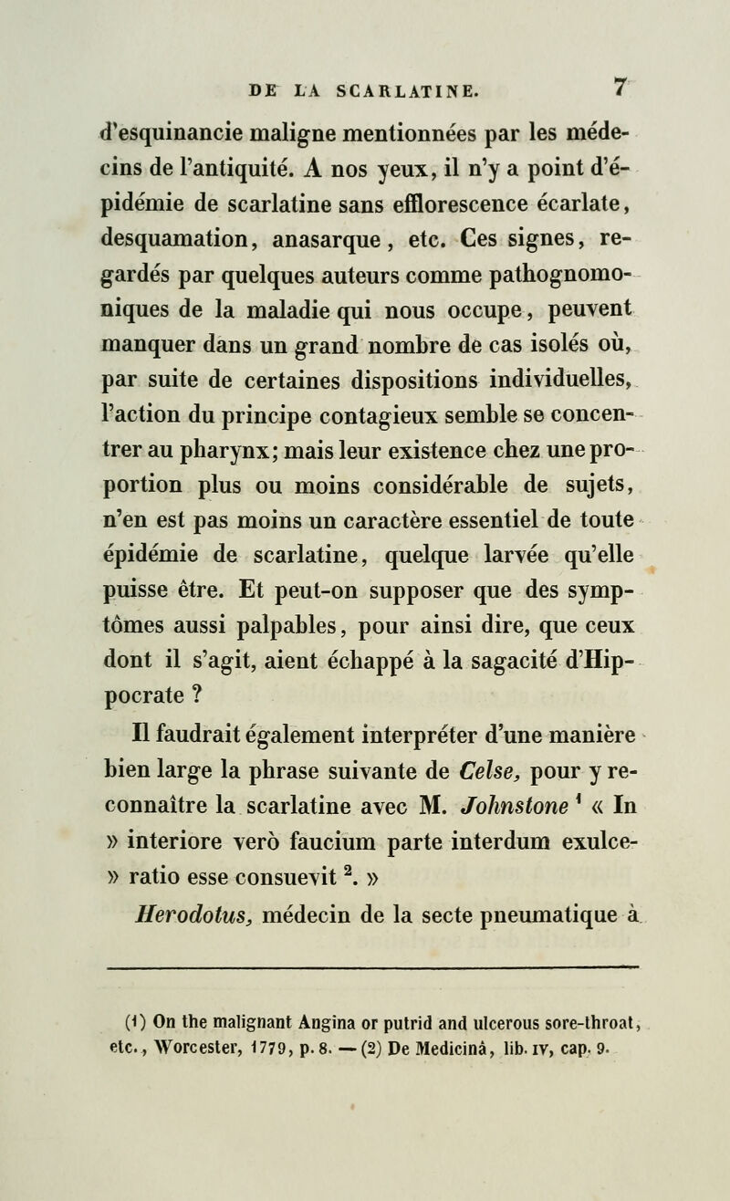 d'esquinancie maligne mentionnées par les méde- cins de l'antiquité. A nos yeux, il n'y a point d'é- pidémie de scarlatine sans efflorescence écarlate, desquamation, anasarque, etc. Ces signes, re- gardés par quelques auteurs comme pathognomo- niques de la maladie qui nous occupe, peuvent manquer dans un grand nombre de cas isolés où, par suite de certaines dispositions individuelles, l'action du principe contagieux semble se concen- trer au pbarynx; mais leur existence chez une pro- portion plus ou moins considérable de sujets, n'en est pas moins un caractère essentiel de toute épidémie de scarlatine, quelque larvée qu'elle puisse être. Et peut-on supposer que des symp- tômes aussi palpables, pour ainsi dire, que ceux dont il s'agit, aient échappé à la sagacité d'Hip- pocrate ? Il faudrait également interpréter d'une manière bien large la phrase suivante de Celse, pour y re- connaître la scarlatine avec M. Johnstone * « In » interiore vero faucium parte interdum exulce- » ratio esse consuevit2. » Herodotus, médecin de la secte pneumatique à (0 On the malignant Angina or putrid and ulcerous sore-throat. etc., Worcester, 1779, p. 8. — (2) De Medicinâ, lib. iv, cap. 9.