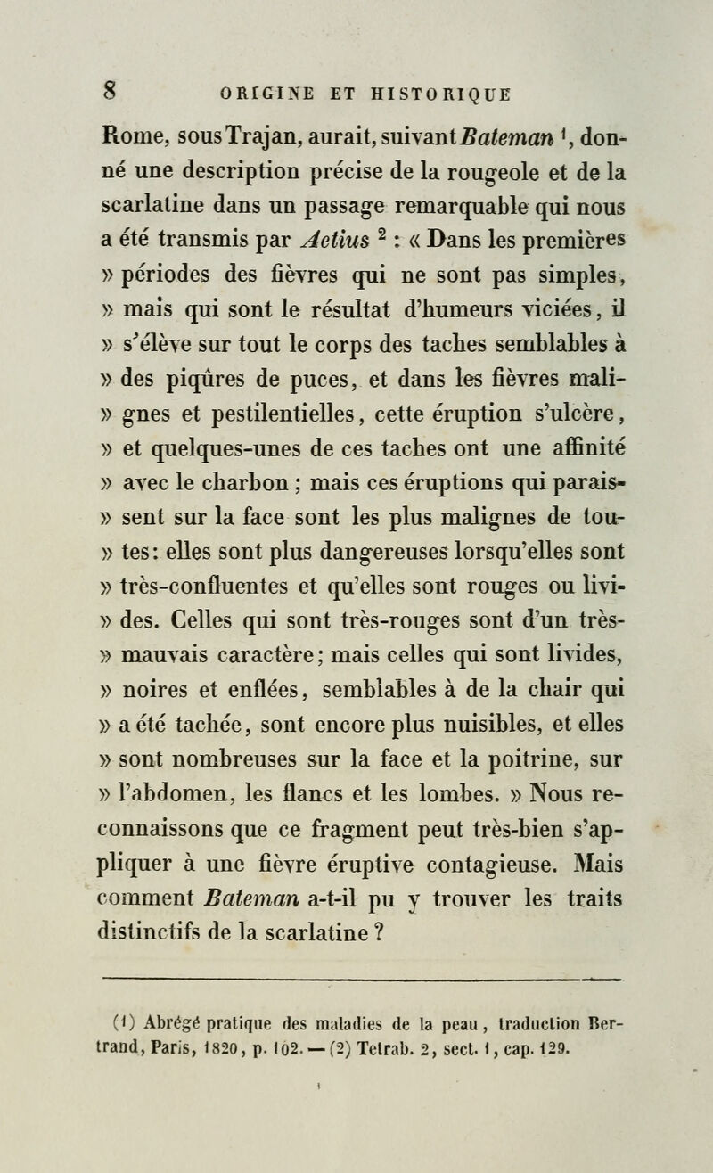Rome, sousTrajan, aurait, suivantBateman ', don- né une description précise de la rougeole et de la scarlatine dans un passage remarquable qui nous a été transmis par Aetluè 2 : « Dans les premières » périodes des fièvres qui ne sont pas simples, » mais qui sont le résultat d'humeurs viciées, il » s'élève sur tout le corps des taches semblables à » des piqûres de puces, et dans les fièvres mali- » gnes et pestilentielles, cette éruption s'ulcère, » et quelques-unes de ces taches ont une affinité » avec le charbon ; mais ces éruptions qui parais- » sent sur la face sont les plus malignes de tou- » tes : elles sont plus dangereuses lorsqu'elles sont » très-confluentes et qu'elles sont rouges ou livi- » des. Celles qui sont très-rouges sont d'un très- » mauvais caractère ; mais celles qui sont livides, » noires et enflées, semblables à de la chair qui » a été tachée, sont encore plus nuisibles, et elles » sont nombreuses sur la face et la poitrine, sur » l'abdomen, les flancs et les lombes. » Nous re- connaissons que ce fragment peut très-bien s'ap- pliquer à une fièvre éruptive contagieuse. Mais comment Bateman a-t-il pu y trouver les traits distinctifs de la scarlatine ? (0 Abrégé pratique des maladies de la peau, traduction Ber- trand, Paris, 1820, p. lo2. — (2)Tetrab. 2, sect. 1, cap. 129.