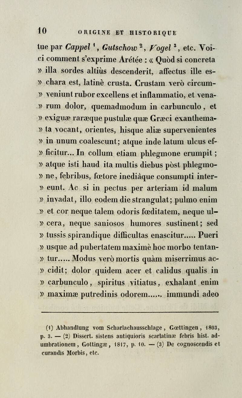 tue par Cappel !, Gutschow 2, Fogel s, etc. Voi- ci comment s'exprime Arétée : « Quôd si concreta » illa sordes altiùs descendent, affectus ille es- » chara est, latine crusta. Crustam yero circum- » Yeniunt rubor excellens et inflammatio, et vena- » rum dolor, quemadmodum in carbunculo, et » exiguae rarœque pustulse quae Grseci exanthema- » ta Tocant, orientes, hisque aliae supervenientes » in unum coalescunt; atque inde latum ulcus ef- » ficitur... In collum etiam phlegmone erumpit ; » atque isti haud ita multis diebus post phlegmo- » ne, febribus, fœtore inediâque consumpti inter- » eunt. Ac si in pectus per arteriam id malum » inyadat, illo eodem die strangulat ; pulmo enim » et cor neque talem odoris fœditatem, neque ul- » cera, neque saniosos humores sustinent; sed » tussis spirandique difficultas enascitur...,. Pueri » usque ad pubertatem maxime hoc morbo tentan- » tur Modus verômortis quàm miserrimus ac- » cidit; dolor quidem acer et calidus qualis in » carbunculo, spiritus vitiatus, exhalant enim » maximae putredinis odorem immundi adeo (1) Abhandlung vom Scharlachausschlage, Gœttingen, 1803, p. 3. — (2) Dissert, sistens antiquioris scarlatinœ febris hist- ad- umbrationem, Gottingae, 1817, p. 10. — (3) De cognoscendis et curandis Morbis, etc.