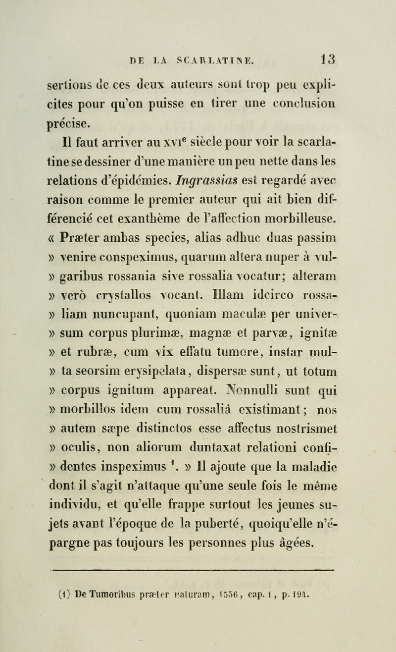 sertions de ces deux auteurs sont trop peu expli- cites pour qu'on puisse en tirer une conclusion précise. Il faut arriver au xvie siècle pour voir la scarla- tine se dessiner d'une manière un peu nette dans les relations d'épidémies. Ingrassias est regardé avec raison comme le premier auteur qui ait bien dit- férencié cet exanthème de l'affection morbilleuse. « Praeter ambas species, alias adhuc duas passim » venire conspeximus, quarum altéra nuper à vuî- » garibus rossania sive rossalia vocatur; alteram » verô crystallos vocant. Illam idcirco rossa- » liam nuncupant, quoniam maculse per univer- » sum corpus plurimae, magnae et parvae, ignitae » et rubrae, cum vix effatu tumore, instar mul- » ta seorsim erysipelata, dispersée sunt, ut totum » corpus ignitum appareat. Nonnulli sunt qui » morbilios idem cum rossalia existimant ; nos » autem ssepe distinctos esse affectus nostrismet » oculis, non aliorum duntaxat relationi confi- » dentés inspeximus \ » Il ajoute que la maladie dont il s'agit n'attaque qu'une seule fois le même individu, et qu'elle frappe surtout les jeunes su- jets avant l'époque de la puberté, quoiqu'elle n'é- pargne pas toujours les personnes plus âgées. (0 De Tumoribus praeter naturam, 1556, cap. i, p. 194.