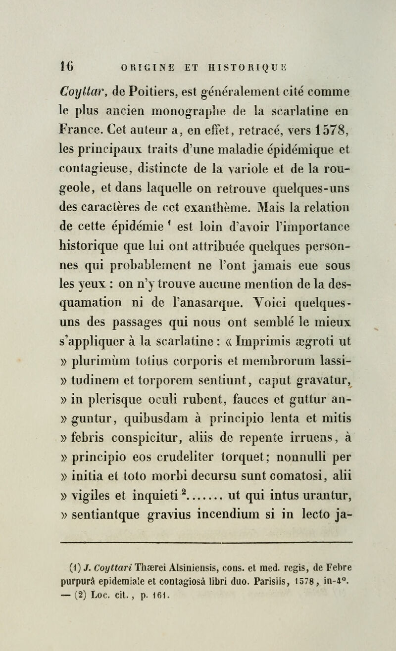 CoyUar, de Poitiers, est généralement cité comme le plus ancien rnonograplie de la scarlatine en France. Cet auteur a, en effet, retracé, vers 1578, les principaux traits d'une maladie épidémique et contagieuse, distincte de la variole et de la rou- geole, et dans laquelle on retrouve quelques-uns des caractères de cet exanthème. Mais la relation de cette épidémie * est loin d'avoir l'importance historique que lui ont attribuée quelques person- nes qui probablement ne l'ont jamais eue sous les yeux : on n'y trouve aucune mention de la des- quamation ni de l'anasarque. Yoici quelques- uns des passages qui nous ont semblé le mieux s'appliquer à la scarlatine : « Imprimis aegroti ut » plurimùm toiius corporis et membrorum lassi- » tudinem et torporem sentiunt, caput gravatur, » in plerisque oculi rubent, fauces et guttur an- » guntur, quibusdam à principio lenta et mitis » febris conspicitur, aliis de repente irruens, à » principio eos crudeliter torquet ; nonnulli per » initia et toto morbi decursu sunt comatosi, alii » vigiles et inquieti2 ut qui intus urantur, » sentiantque gravius incendium si in lecto ja- (0 J. Coyttari Thaerei Alsiniensis, cous, et raed. régis, de Febre purpura epidemiaîe et contagiosâ libri duo. Parisiis, 1578, in-4°.