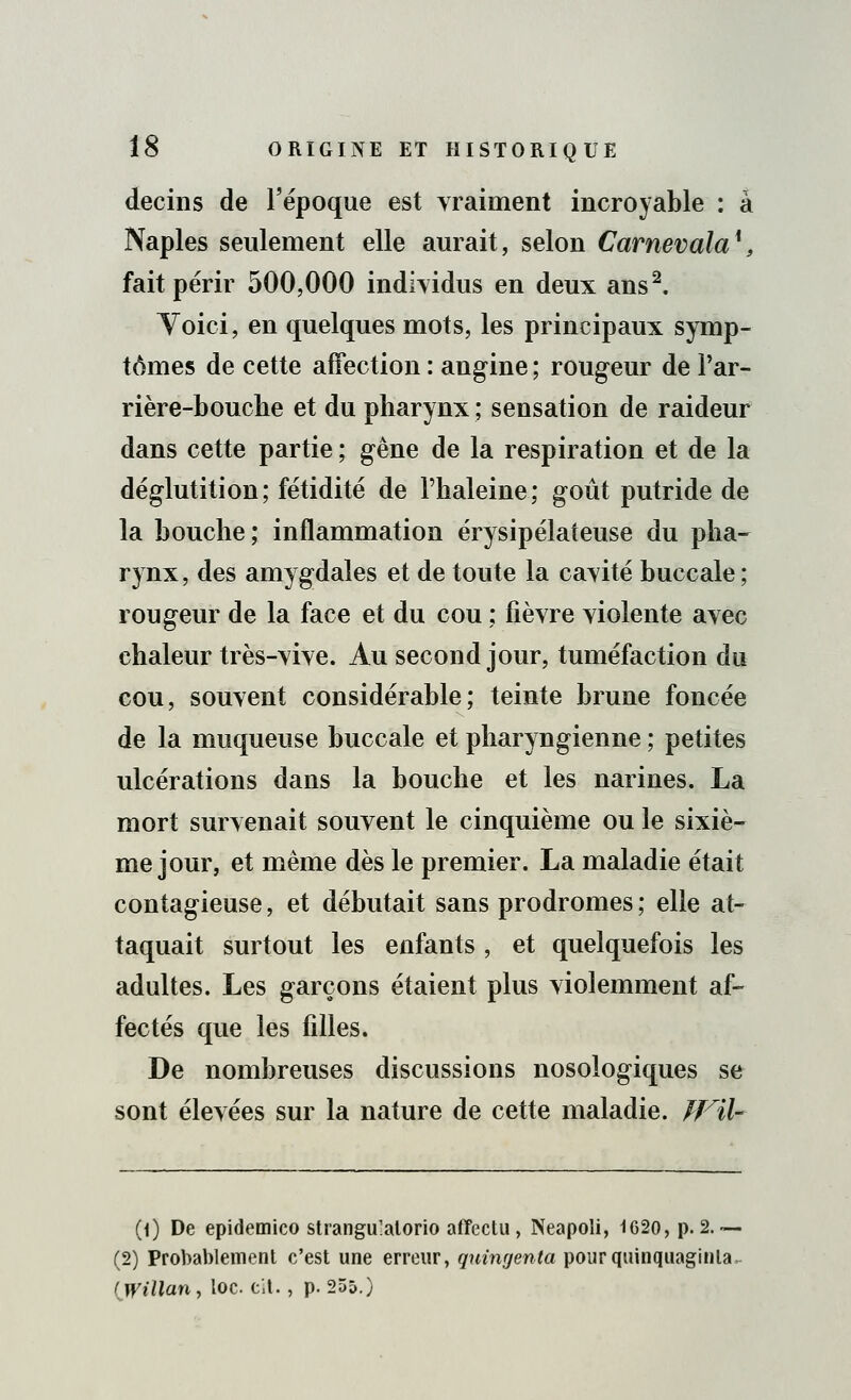 decins de l'époque est vraiment incroyable : à Naples seulement elle aurait, selon Carnevala*, fait périr 500,000 individus en deux ans2. Yoici, en quelques mots, les principaux symp- tômes de cette affection : angine ; rougeur de l'ar- rière-bouche et du pharynx ; sensation de raideur dans cette partie ; gêne de la respiration et de la déglutition; fétidité de l'haleine; goût putride de la Louche ; inflammation érysipélateuse du pha- rynx, des amygdales et de toute la cavité buccale; rougeur de la face et du cou ; fièvre violente avec chaleur très-vive. Au second jour, tuméfaction du cou, souvent considérable; teinte brune foncée de la muqueuse buccale et pharyngienne ; petites ulcérations dans la bouche et les narines. La mort survenait souvent le cinquième ou le sixiè- me jour, et même dès le premier. La maladie était contagieuse, et débutait sans prodromes ; elle at- taquait surtout les enfants , et quelquefois les adultes. Les garçons étaient plus violemment af- fectés que les filles. De nombreuses discussions nosologiques se sont élevées sur la nature de cette maladie. JFil- (1) De epidemico strangulalorio afïectu , Neapoli, 1620, p. 2.— (2) Probablement c'est une erreur, quingenta pourquinquaginla, (Willan, loc. cit. , p. 255.)