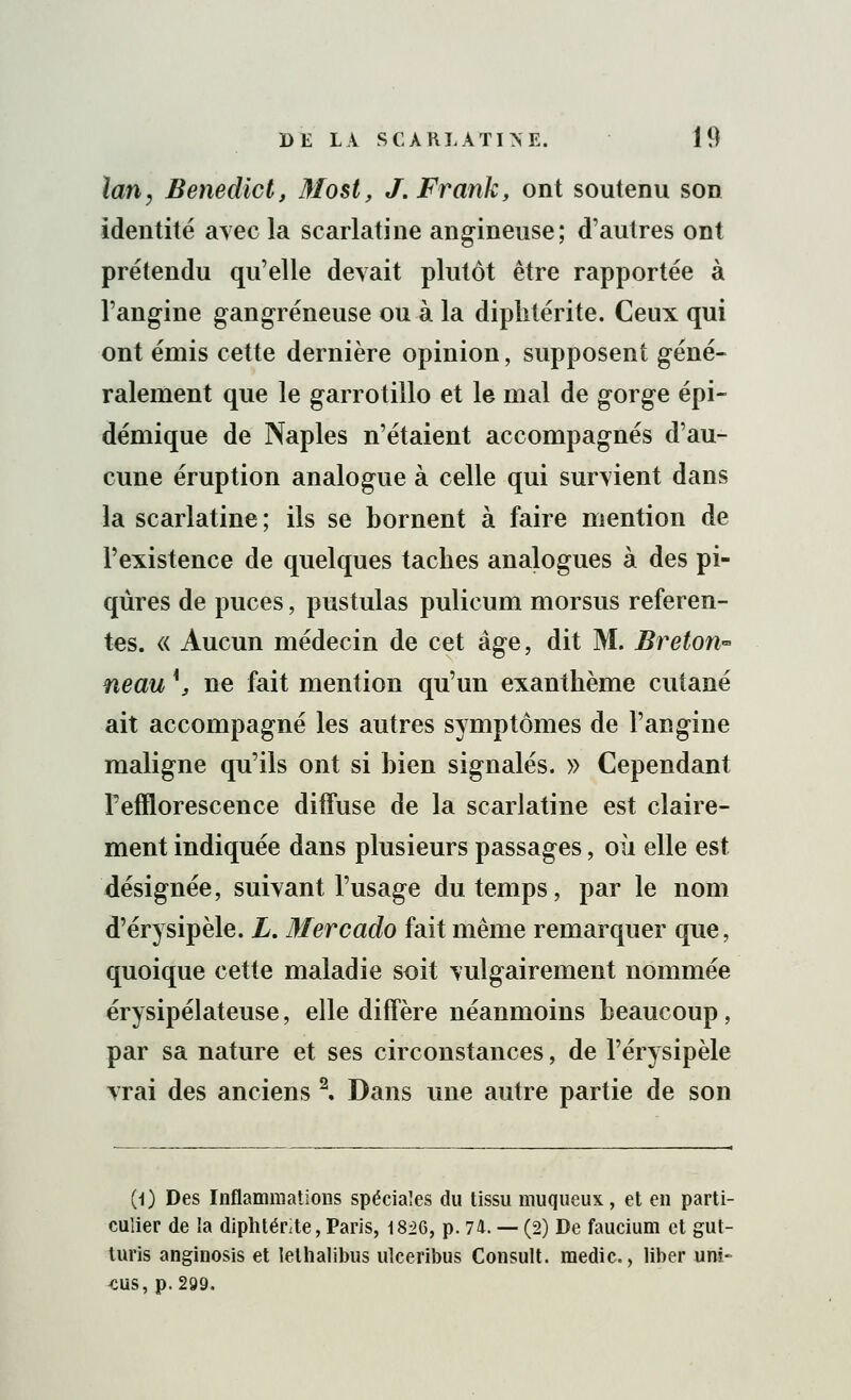 lan, Benedict, Most, J.Frank, ont soutenu son identité avec la scarlatine angineuse; d'autres ont prétendu qu'elle devait plutôt être rapportée à l'angine gangreneuse ou à la diplitérite. Ceux qui ont émis cette dernière opinion, supposent géné- ralement que le garrotillo et le mal de gorge épi- démique de Naples n'étaient accompagnés d'au- cune éruption analogue à celle qui survient dans la scarlatine ; ils se bornent à faire mention de l'existence de quelques taches analogues à des pi- qûres de puces, pustulas pulicum morsus referen- tes. « Aucun médecin de cet âge, dit M. Breton* neau \ ne fait mention qu'un exanthème cutané ait accompagné les autres symptômes de l'angine maligne qu'ils ont si bien signalés. » Cependant Tefflorescence diffuse de la scarlatine est claire- ment indiquée dans plusieurs passages, où elle est désignée, suivant l'usage du temps, par le nom d'érysipèle. L. Mercado fait même remarquer que, quoique cette maladie soit vulgairement nommée érysipélateuse, elle diffère néanmoins beaucoup, par sa nature et ses circonstances, de l'érysipèle vrai des anciens \ Dans une autre partie de son (1) Des Inflammations spéciales du tissu muqueux, et en parti- culier de la diphtérie, Paris, 1826, p. 74. — (2) De faucium et gut- turis anginosis et lelhalibus ulceribus Consult. medic, liber uni- CUS, p. 299.