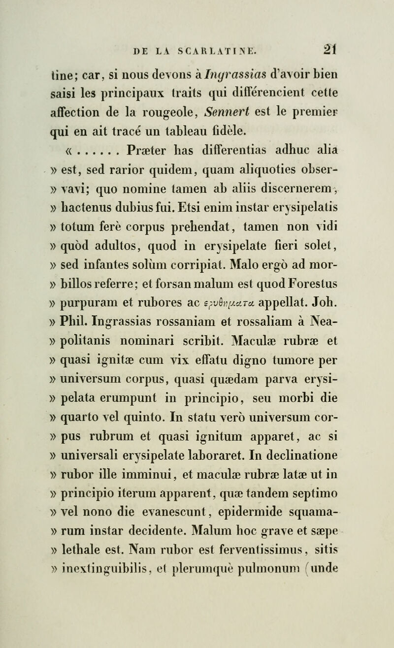 tine; car, si nous devons klnyra&sias d'avoir bien saisi les principaux traits qui différencient cette affection de la rougeole, Sennert est le premier qui en ait tracé un tableau fidèle. « Praeter lias differentias adhuc alia » est, sed rarior quidem, quam aliquoties obser- » vavi; quo nomine tamen ab aliis discernèrent, » bactenus dubius fui. Etsi enim instar erysipelatis » totum ferè corpus prehendat, tamen non vidi » quod adultos, quod in erysipelate fieri solet, » sed infantes solùm corripiat. Malo ergo ad mor- » billos referre ; et forsan malum est quodForestus » purpuram et rubores ac epvôj^ctrcc appellat. Joh. » Phil. Ingrassias rossaniam et rossaliam à Nea- » politanis nominari scribit. Maculae rubrae et » quasi ignitae cum vix effatu digno tumore per » universum corpus, quasi quaedam parva erysi- » pelata erumpunt in principio, seu morbi die » quarto vel quinto. In statu ver6 universum cor- » pus rubrum et quasi ignitum apparet, ac si » universali erysipelate laboraret. In declinatione » rubor ille imminui, et maculae rubrae latae ut in » principio iterum apparent, quae tandem septimo » vel nono die evanescunt, epidermide squama- » rum instar decidente. Malum hoc grave et saepe » lethale est. Nam rubor est ferventissimus, sitis » inextinguibilis, el plerumquè pulmonum (unde