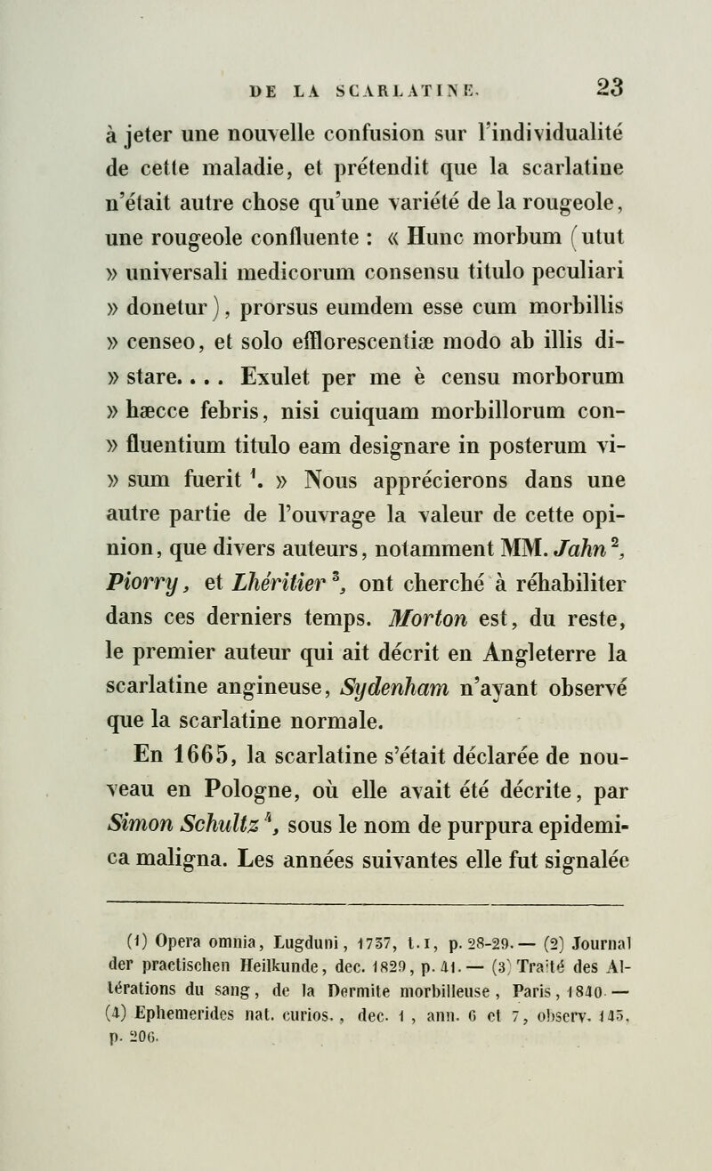 à jeter une nouvelle confusion sur l'individualité de cette maladie, et prétendit que la scarlatine n'était autre chose qu'une variété de la rougeole, une rougeole confluente : « Hune morbum ( utut » universali medicorum consensu titulo peculiari » donetur ), prorsus eumdem esse cum morbillis » censeo, et solo efflorescentiœ modo ab illis di- » stare... . Exulet per me è censu morborum » hœcce febris, nisi cuiquam morbillorum con- » fluentium titulo eam designare in posterum vi- » sum fueritf. » Nous apprécierons dans une autre partie de l'ouvrage la valeur de cette opi- nion, que divers auteurs, notamment MM. John2, Piorry, et Lhéritier 5, ont cherché à réhabiliter dans ces derniers temps. Morton est, du reste, le premier auteur qui ait décrit en Angleterre la scarlatine angineuse, Sydenham n'ayant observé que la scarlatine normale. En 1665, la scarlatine s'était déclarée de nou- veau en Pologne, où elle avait été décrite, par Simon Schultz \ sous le nom de purpura epidemi- ca maligna. Les années suivantes elle fut signalée (1) Opéra omnia, Lugdunî, 1737, t.i, p. 28-29.— (2) Journal der practischen Heilkunde, dec. 1829, p. 41.— (3) Tra:té des Al- térations du sang, de la Dermite morbilleuse, Paris, 1840 — (4) Ephemerides nat. curios., dec 1 , ann. G et 7, obserw 143, p. 206.