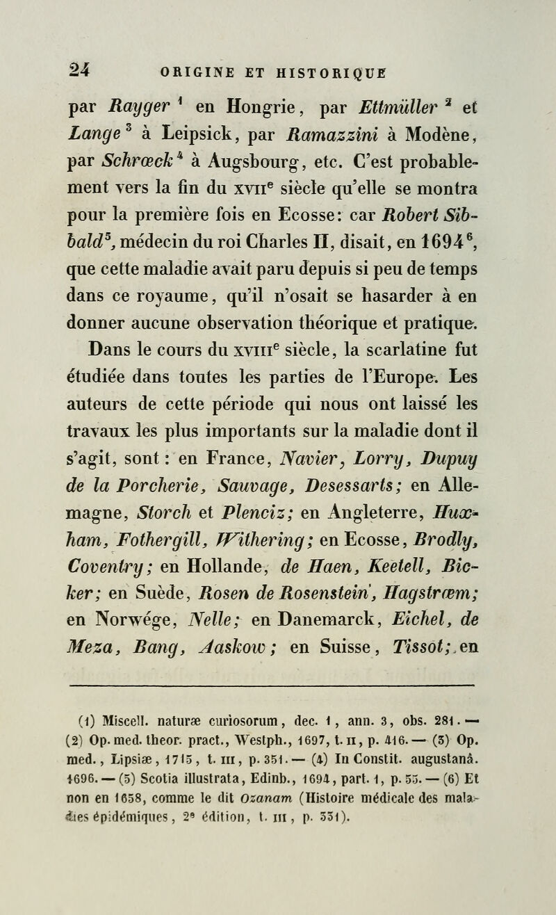 par Rayger * en Hongrie, par Ettmûller 2 et Lange3 à Leipsick, par Ramazzini à Modène, par Schrœck4 à Augsbourg, etc. C'est probable- ment vers la fin du xviie siècle qu'elle se montra pour la première fois en Ecosse: car Robert Sib- bald5, médecin du roi Charles II, disait, en 16946, que cette maladie avait paru depuis si peu de temps dans ce royaume, qu'il n'osait se hasarder à en donner aucune observation théorique et pratique. Dans le cours du xvine siècle, la scarlatine fut étudiée dans toutes les parties de l'Europe. Les auteurs de cette période qui nous ont laissé les travaux les plus importants sur la maladie dont il s'agit, sont: en France, Navier, Lorry, Dupuy de la Porcherie, Sauvage, Desessarts; en Alle- magne, Storch et Plenciz; en Angleterre, Hux- Ifiam, Fothergill, Withering; en Ecosse, Brodly, Coventry; en Hollande, de Haen, Keetell, Bic~ ker; en Suède, Rosen de Rosenstein, Hagstrœm; en Norwége, Nelle; en Danemarck, Eichel, de Meza, Rang, Aaskow; en Suisse, Tissot;en (1) Miscell. naturae curiosorum, dec 1, ami. 3, obs. 281. — (2) Op.med. theor. pract., Westph., 1697, t.n, p. 416.— (5) Op. raed., Lipsise, 1715, t. m, p. 351.— (4) In Constit. augustanâ. 1696. — (5) Scotia illustrata, Edinb., i 694, part, 1, p. 53. — (6) Et non en 1658, comme le dit ozanam (Histoire médicale des mala- £ies épidémiques, 2e édition, t. in, p. 551).