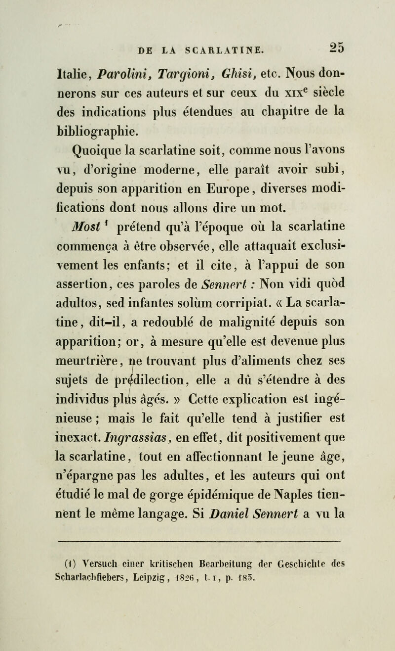 Italie, Parolini, Targioni, Ghisi, etc. Nous don- nerons sur ces auteurs et sur ceux du xixe siècle des indications plus étendues au chapitre de la bibliographie. Quoique la scarlatine soit, comme nous l'avons vu, d'origine moderne, elle paraît avoir subi, depuis son apparition en Europe, diverses modi- fications dont nous allons dire un mot. Most ' prétend qu'à l'époque où la scarlatine commença à être observée, elle attaquait exclusi- vement les enfants ; et il cite, à l'appui de son assertion, ces paroles de Sennert : Non vidi quôd adultos, sed infantes solùm corripiat. « La scarla- tine , dit-il, a redoublé de malignité depuis son apparition ; or, à mesure qu'elle est devenue plus meurtrière, ne trouvant plus d'aliments chez ses sujets de prédilection, elle a dû s'étendre à des individus pliis âgés. » Cette explication est ingé- nieuse ; mais le fait qu'elle tend à justifier est inexact. Ingrassias, en effet, dit positivement que la scarlatine, tout en affectionnant le jeune âge, n'épargne pas les adultes, et les auteurs qui ont étudié le mal de gorge épidémique de Naples tien- nent le même langage. Si Daniel Sennert a vu la (i) Versuch einer kritischen Bearbeitung der Geschichte des Scharlachfiebers, Leipzig, 18^6, t.i, p. fS5.