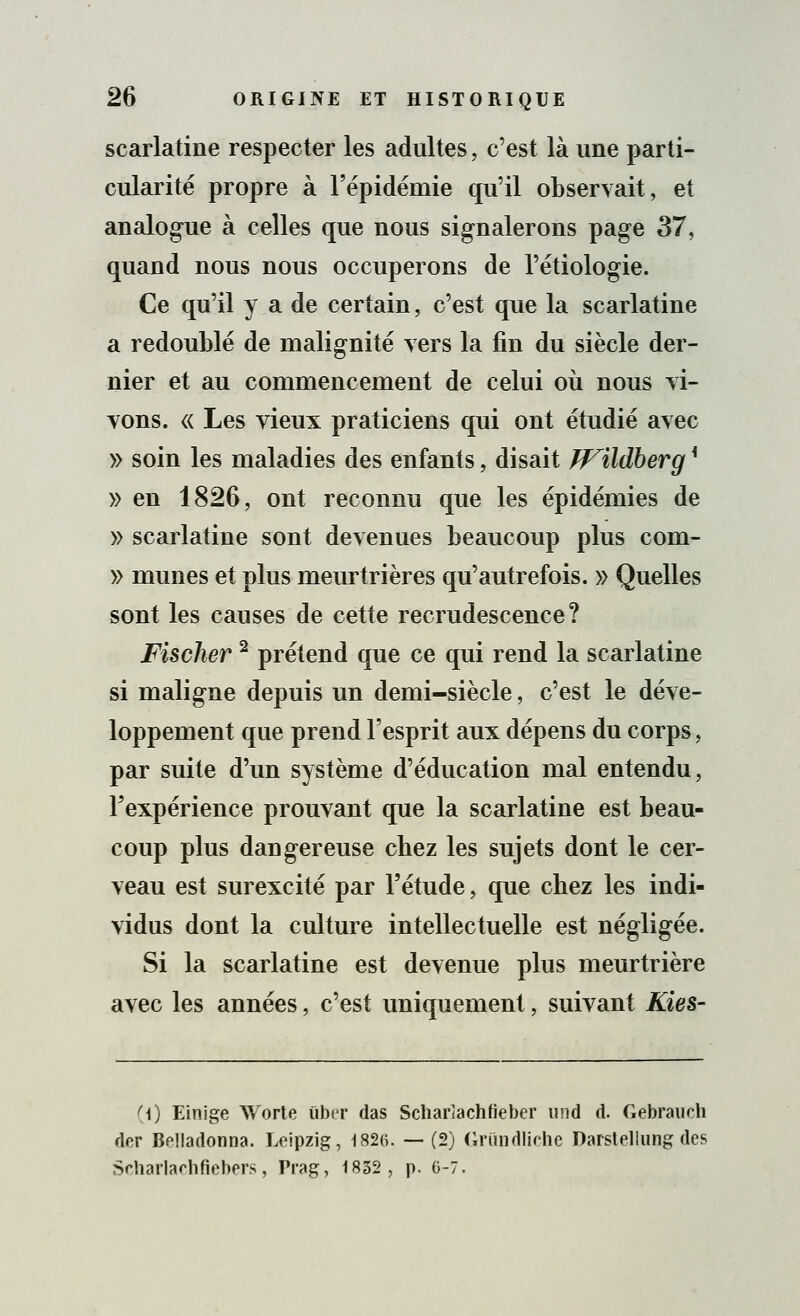 scarlatine respecter les adultes, c'est là une parti- cularité propre à l'épidémie qu'il observait, et analogue à celles que nous signalerons page 37, quand nous nous occuperons de l'étiologie. Ce qu'il y a de certain, c'est que la scarlatine a redoublé de malignité vers la fin du siècle der- nier et au commencement de celui où nous vi- vons. « Les vieux praticiens qui ont étudié avec » soin les maladies des enfants, disait JVildhergK » en 1826, ont reconnu que les épidémies de » scarlatine sont devenues beaucoup plus com- » munes et plus meurtrières qu'autrefois. » Quelles sont les causes de cette recrudescence? Fischer 2 prétend que ce qui rend la scarlatine si maligne depuis un demi-siècle, c'est le déve- loppement que prend l'esprit aux dépens du corps, par suite d'un système d'éducation mal entendu, l'expérience prouvant que la scarlatine est beau- coup plus dangereuse cbez les sujets dont le cer- veau est surexcité par l'étude, que chez les indi- vidus dont la culture intellectuelle est négligée. Si la scarlatine est devenue plus meurtrière avec les années, c'est uniquement, suivant Kies- f\) Einige Worte liber das Scliarîachtieber und d. Gebrauch dcr Belladonna. Leipzig, I82(î. —(2) Grimdlîche Darstellung des Scharlachfiebers, Prag, 1832, p. 6-7.