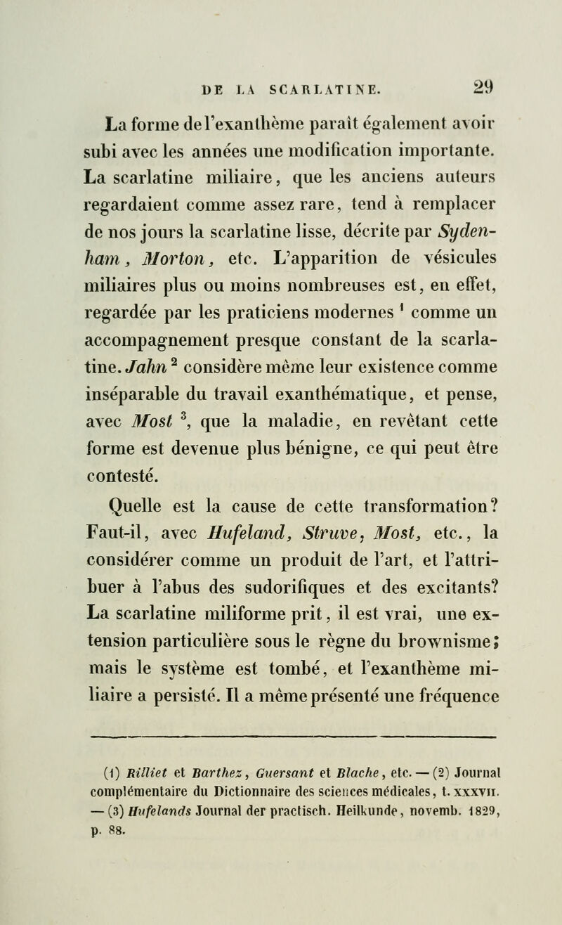 La forme de l'exanthème parait également avoir subi avec les années une modification importante. La scarlatine miliaire, que les anciens auteurs regardaient comme assez rare, tend à remplacer de nos jours la scarlatine lisse, décrite par Syden- ham, M or ton y etc. L'apparition de vésicules miliaires plus ou moins nombreuses est, en effet, regardée par les praticiens modernes ■ comme un accompagnement presque constant de la scarla- tine. John2 considère même leur existence comme inséparable du travail exanthématique, et pense, avec Most 3, que la maladie, en revêtant cette forme est devenue plus bénigne, ce qui peut être contesté. Quelle est la cause de cette transformation? Faut-il, avec Hufeland, Struve, Most, etc., la considérer comme un produit de l'art, et l'attri- buer à l'abus des sudorifiques et des excitants? La scarlatine miliforme prit, il est vrai, une ex- tension particulière sous le règne du brownisme ; mais le système est tombé, et l'exanthème mi- liaire a persisté. Il a même présenté une fréquence (1) nilliet et Barthez, Gaersant et Bîache, etc.— (2) Journal complémentaire du Dictionnaire des sciences médicales, t. xxxvn. — (3) Hufelands Journal der practisch. Heilkunde, novemb. 1829, p. 88.