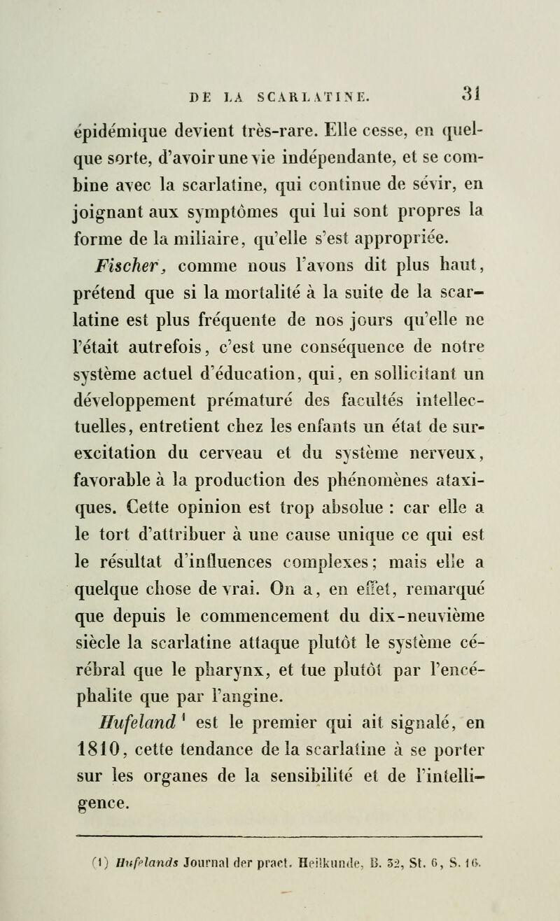 épidémique devient très-rare. Elle cesse, en quel- que sorte, d'avoir une vie indépendante, et se com- bine avec la scarlatine, qui continue de sévir, en joignant aux symptômes qui lui sont propres la forme de la miliaire, qu'elle s'est appropriée. Fischer, comme nous l'avons dit plus haut, prétend que si la mortalité à la suite de la scar- latine est plus fréquente de nos jours qu'elle ne l'était autrefois, c'est une conséquence de notre système actuel d'éducation, qui, en sollicitant un développement prématuré des facultés intellec- tuelles, entretient chez les enfants un état de sur- excitation du cerveau et du système nerveux, favorable à la production des phénomènes ataxi- ques. Cette opinion est trop absolue : car elle a le tort d'attribuer à une cause unique ce qui est le résultat d'influences complexes ; mais elle a quelque chose devrai. On a, en eiïet, remarqué que depuis le commencement du dix-neuvième siècle la scarlatine attaque plutôt le système cé- rébral que le pharynx, et tue plutôt par l'encé- phalite que par l'angine. Hufeland* est le premier qui ait signalé, en 1810, cette tendance de la scarlatine à se porter sur les organes de la sensibilité et de l'intelli- gence. ri) Hufriands Journal der pract. Heilkunde, B. 32, St. 6, S. 1(>.