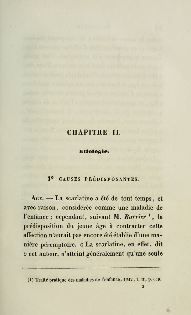 CHAPITRE IL Etlologle* i° CAUSES PRÉDISPOSANTES. Age. — La scarlatine a été de tout temps, et avec raison, considérée comme une maladie de Fenfance ; cependant, suivant M. Barrier *, la prédisposition du jeune âge à contracter cette affection n'aurait pas encore été établie d'une ma- nière péremptoire. « La scarlatine, en effet, dit » cet auteur, n'atteint généralement qu'une seule (1) Traité pratique des maladies de l'enfance, 1842, t. n, p. 649. 3