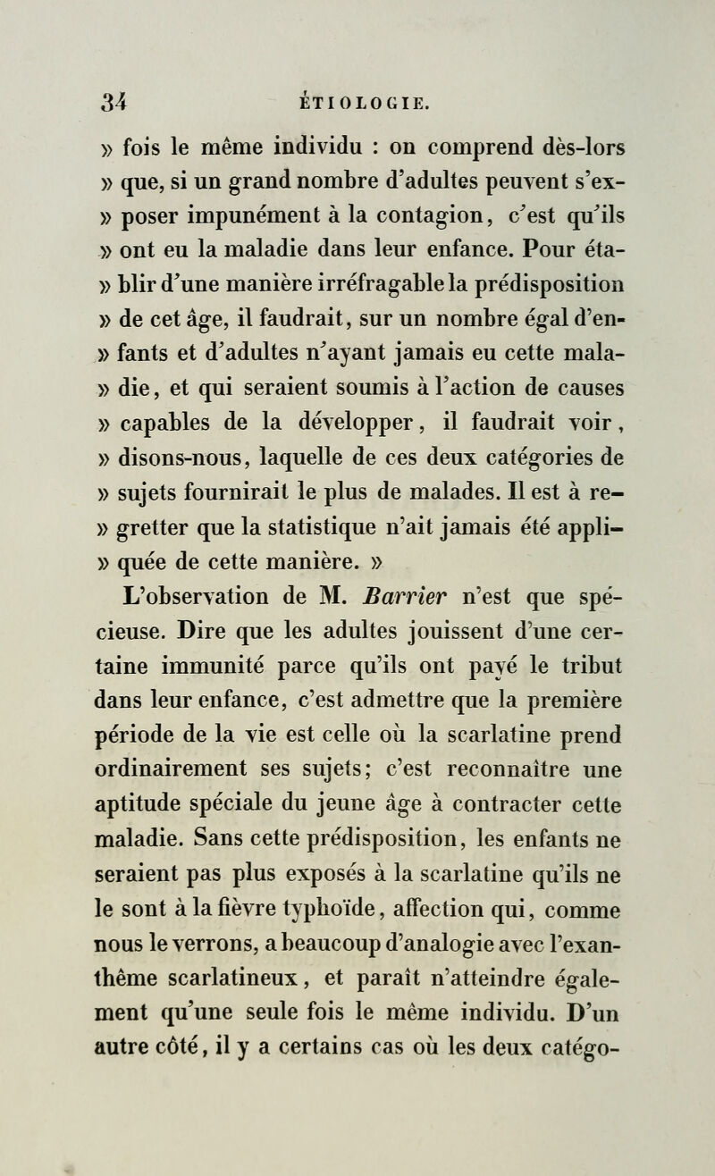 » fois le même individu : on comprend dès-lors » que, si un grand nombre d'adultes peuvent s'ex- » poser impunément à la contagion, c'est qu'ils » ont eu la maladie dans leur enfance. Pour éta- » blir d'une manière irréfragable la prédisposition » de cet âge, il faudrait, sur un nombre égal d'en- » fants et d'adultes n'ayant jamais eu cette mala- » die, et qui seraient soumis à l'action de causes » capables de la développer, il faudrait voir, » disons-nous, laquelle de ces deux catégories de » sujets fournirait le plus de malades. Il est à re- » gretter que la statistique n'ait jamais été appli- » quée de cette manière. » L'observation de M. Barrier n'est que spé- cieuse. Dire que les adultes jouissent d'une cer- taine immunité parce qu'ils ont payé le tribut dans leur enfance, c'est admettre que la première période de la vie est celle où la scarlatine prend ordinairement ses sujets; c'est reconnaître une aptitude spéciale du jeune âge à contracter cette maladie. Sans cette prédisposition, les enfants ne seraient pas plus exposés à la scarlatine qu'ils ne le sont à la fièvre typhoïde, affection qui, comme nous le verrons, a beaucoup d'analogie avec l'exan- thème scarlatineux, et paraît n'atteindre égale- ment qu'une seule fois le même individu. D'un autre côté, il y a certains cas où les deux catégo-