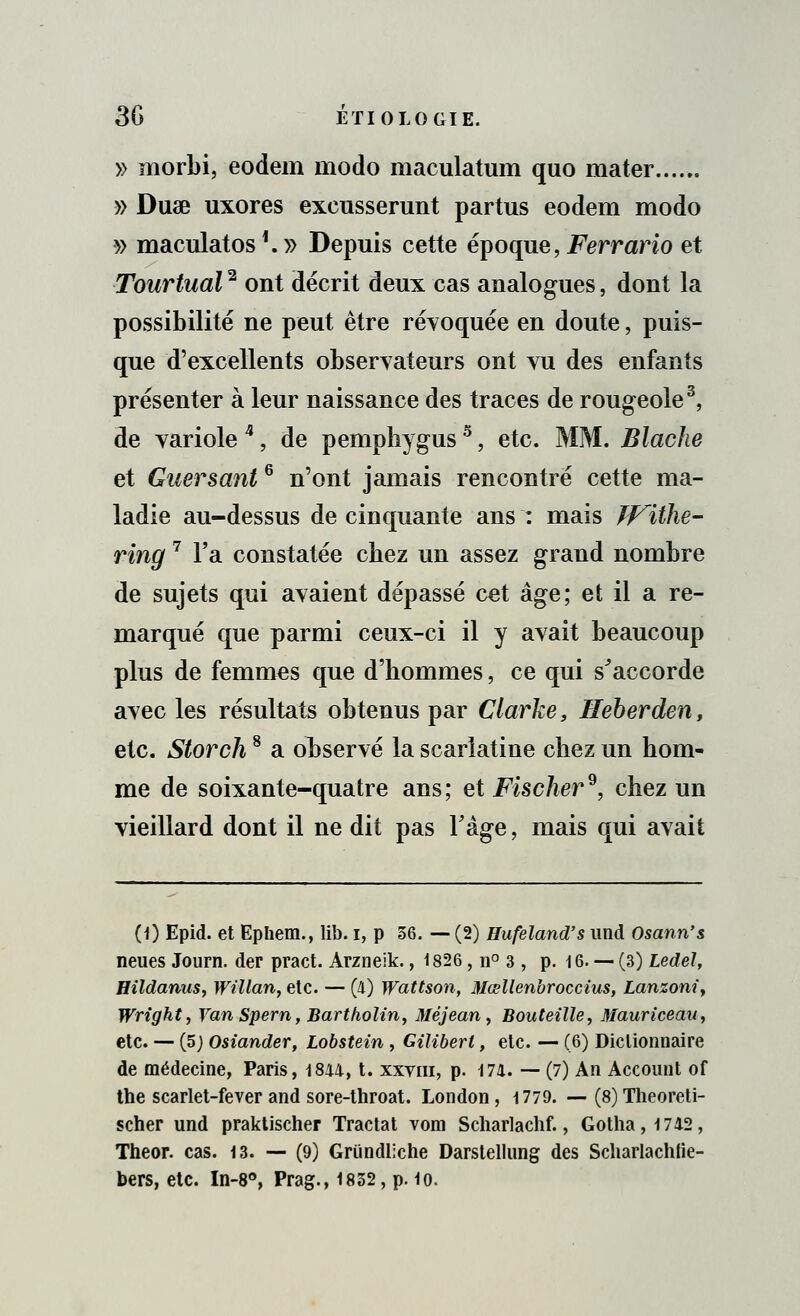 » morbi, eodem modo maculatum quo mater...... » Duae uxores excusserunt partus eodem modo » maculatos '. » Depuis cette époque, Ferrario et Tourtual2 ont décrit deux cas analogues, dont la possibilité ne peut être révoquée en doute, puis- que d'excellents observateurs ont vu des enfants présenter à leur naissance des traces de rougeole3, de variole *, de pemphygus5, etc. MM. Blacfie et Guersant6 n'ont jamais rencontré cette ma- ladie au-dessus de cinquante ans : mais Withe- ring 7 Fa constatée cbez un assez grand nombre de sujets qui avaient dépassé cet âge; et il a re- marqué que parmi ceux-ci il y avait beaucoup plus de femmes que d'bommes, ce qui s'accorde avec les résultats obtenus par Clarke, Heberden, etc. Storch8 a observé la scarlatine cbez un hom- me de soixante-quatre ans; et Fischer9, chez un vieillard dont il ne dit pas l'âge, mais qui avait (0 Epid. et Ephem., lib. i, p 36. — (2) Hufeland's und Osann's neues Journ. der pract. Arzneik., 1826, n° 3 , p. 16. — (3) Ledel, Hildanus, Willan, etc. — (4) Wattson, Mœllenbroccius, Lanzoni, Wrighty YanSpern, Bartholin, Méjean, Bouteille, Mauriceav, etc. — (5) Osiander, Lobstein , Giliberl, etc. — (6) Dictionnaire de médecine, Paris, 1844, t. xxviii, p. 174. — (7) An Account of tne scarlet-fever and sore-throat. London, 1779. — (8) Theoreti- scher und praktischer Tractât vom Scharlachf., Gotha, 1742 , Theor. cas. 13. — (9) Griindliche Darstellung des Scharlachlie- bers, etc. In-8°, Prag., 1832, p. 10.