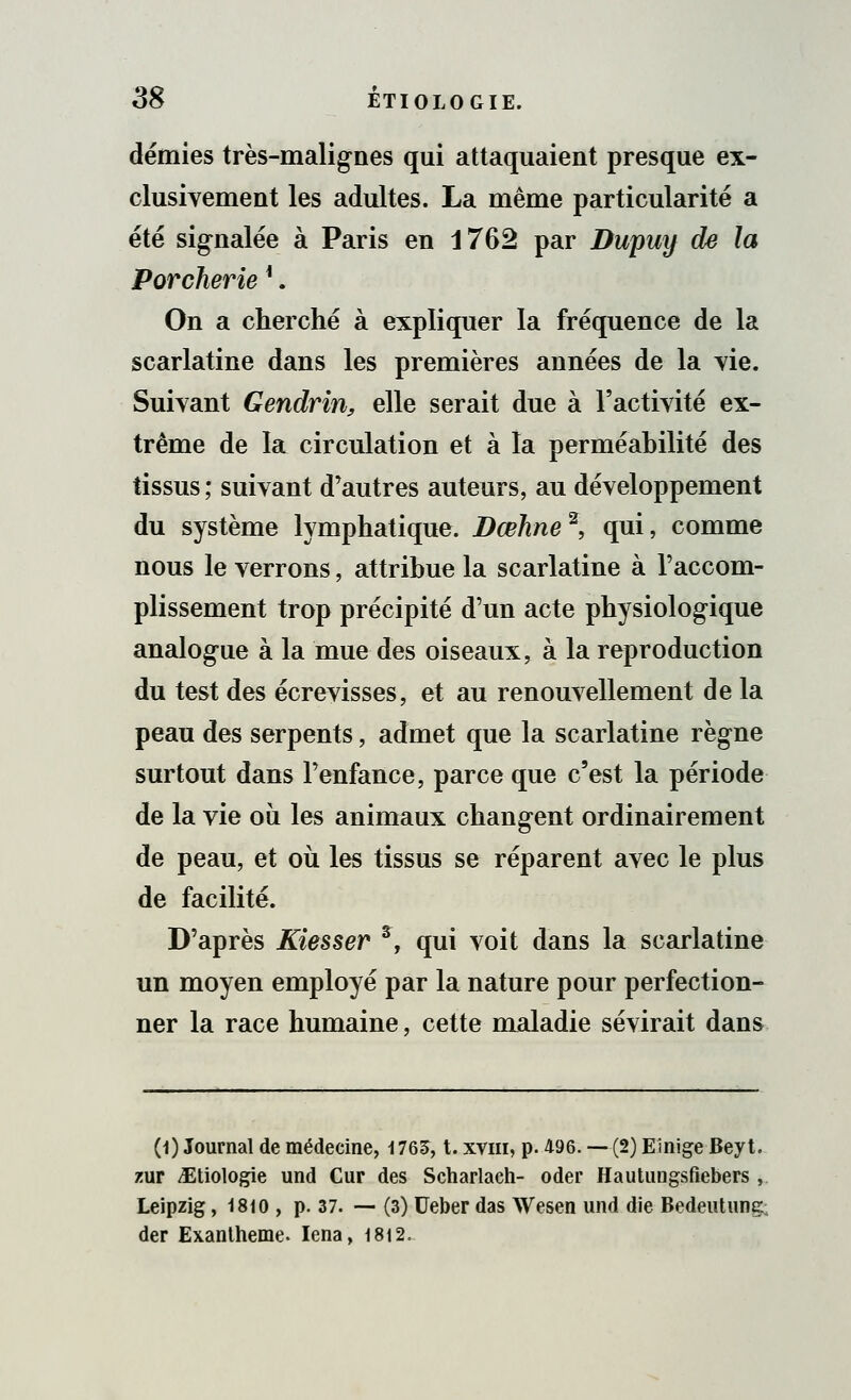 démies très-malignes qui attaquaient presque ex- clusivement les adultes. La même particularité a été signalée à Paris en 1762 par Dupuy de la Porcherie *. On a cherché à expliquer la fréquence de la scarlatine dans les premières années de la vie. Suivant Gendrin, elle serait due à l'activité ex- trême de la circulation et à la perméabilité des tissus ; suivant d'autres auteurs, au développement du système lymphatique. Dœhne*, qui, comme nous le verrons, attribue la scarlatine à l'accom- plissement trop précipité d'un acte physiologique analogue à la mue des oiseaux, à la reproduction du test des écrevisses, et au renouvellement de la peau des serpents, admet que la scarlatine règne surtout dans l'enfance, parce que c'est la période de la vie ou les animaux changent ordinairement de peau, et où les tissus se réparent avec le plus de facilité. D'après Kiesser s, qui voit dans la scarlatine un moyen employé par la nature pour perfection- ner la race humaine, cette maladie sévirait dans (1) Journal de médecine, 1765, t. xvm, p. 496. — (2) Einige Beyt. zur ^Etiologie und Cur des Scharlach- oder Hautungsfiebers , Leipzig, 1810 , p. 37. — (3) Ueber das Wesen und die Bedeutung; der Exanthème. Iena, 1812,