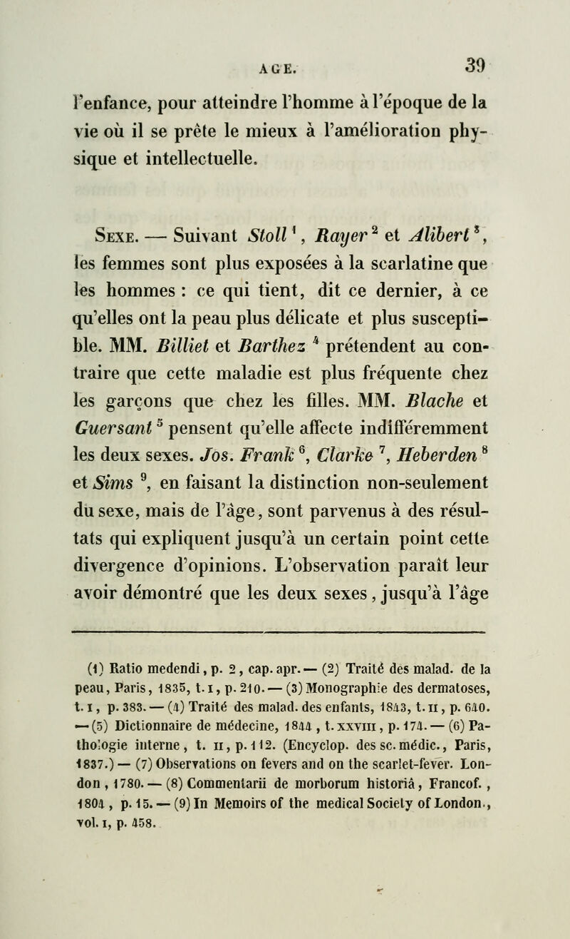 AGE. l'enfance, pour atteindre l'homme à l'époque de la vie où il se prête le mieux à l'amélioration phy- sique et intellectuelle. Sexe. — Suivant Stoll ', Rayer2 et Alïbert*, les femmes sont plus exposées à la scarlatine que les hommes : ce qui tient, dit ce dernier, à ce qu'elles ont la peau plus délicate et plus suscepti- ble. MM. Billiet et Barthez k prétendent au con- traire que cette maladie est plus fréquente chez les garçons que chez les filles. MM. Blache et Guersants pensent qu'elle affecte indifféremment les deux sexes. Jos. Frank6, Cîarke 7, Heberden8 et Sims 9, en faisant la distinction non-seulement du sexe, mais de Page, sont parvenus à des résul- tats qui expliquent jusqu'à un certain point cette divergence d'opinions. L'observation paraît leur avoir démontré que les deux sexes, jusqu'à l'âge (1) Ratio medendi, p. 2, cap. apr.— (2) Traité des malad. de la peau, Paris, 1835, t.i, p.210.— (3)Monographie des dermatoses, 1.1, p. 383. — (4) Traité des malad. des enfants, 18/1.3, t.n, p. 640. — (5) Dictionnaire de médecine, 1844 , t.xxvin, p. 174. — (6) Pa- thologie interne, t. h, p. 112. (Encyclop. des se médic., Paris, 1837.) — (7) Observations on fevers and on the scarlet-fever. Lon- don , 1780. — (8) Commentarii de morborum historiâ, Francof., 1804, p. 15. —(9) In Memoirsof the médical Society ofLondon., ■vol. i, p. 458.