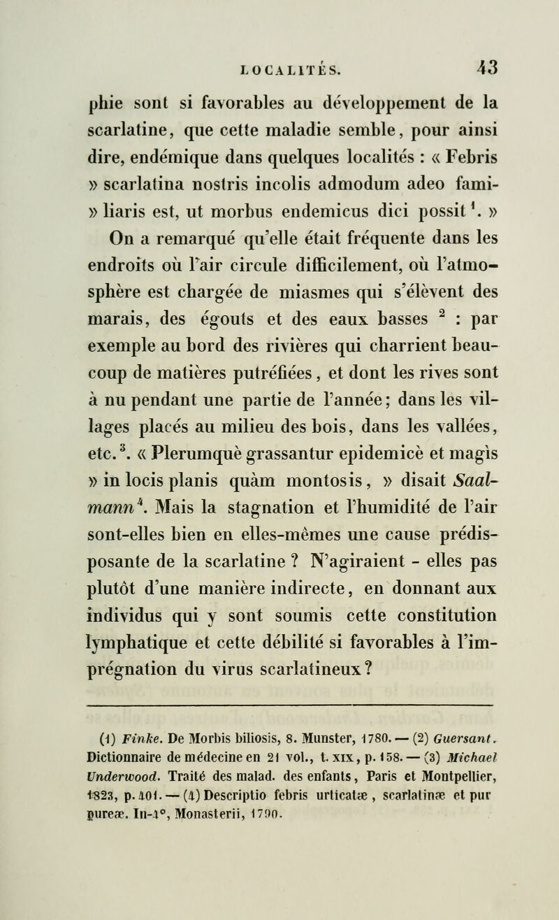 phie sont si favorables au développement de la scarlatine, que cette maladie semble, pour ainsi dire, endémique dans quelques localités : « Febris » scarlatina nostris incolis admodum adeo fami- » liaris est, ut morbus endemicus dici possit1. » On a remarqué qu'elle était fréquente dans les endroits où Pair circule difficilement, où l'atmo- sphère est chargée de miasmes qui s'élèvent des marais, des égouts et des eaux basses 2 : par exemple au bord des rivières qui charrient beau- coup de matières putréfiées, et dont les rives sont à nu pendant une partie de l'année ; dans les vil- lages placés au milieu des bois, dans les vallées, etc.3. « Plerumquè grassantur epidemicè et magis » in locis planis quàm montosis, » disait Saal- mannk. Mais la stagnation et l'humidité de l'air sont-elles bien en elles-mêmes une cause prédis- posante de la scarlatine ? N'agiraient - elles pas plutôt d'une manière indirecte, en donnant aux individus qui y sont soumis cette constitution lymphatique et cette débilité si favorables à l'im- prégnation du virus scarlatineux ? (1) Finke. De Morbis biliosis, 8. Munster, 1780. — (2) Guersant. Dictionnaire de médecine en 21 vol., t. xix, p. 158. — (3) Michael Underwood. Traité des malad. des enfants, Paris et Montpellier, 1823, p. 401. — (4) Descriptio febris urticaUe , scarlatine et pur gureœ. In-4°, Monasterii, 17!>o.