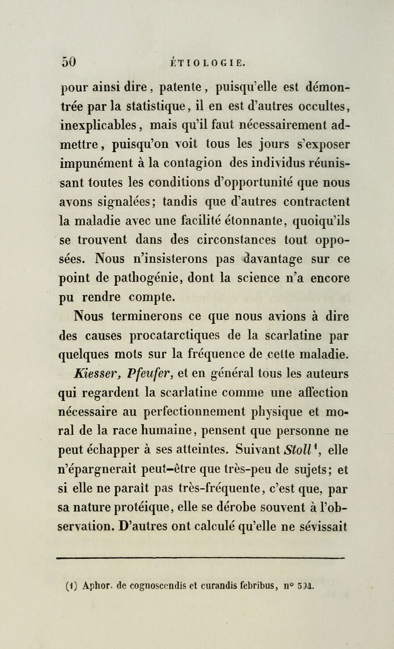 pour ainsi dire, patente , puisqu'elle est démon- trée par la statistique, il en est d'autres occultes, inexplicables, mais qu'il faut nécessairement ad- mettre , puisqu'on voit tous les jours s'exposer impunément à la contagion des individus réunis- sant toutes les conditions d'opportunité que nous avons signalées; tandis que d'autres contractent la maladie avec une facilité étonnante, quoiqu'ils se trouvent dans des circonstances tout oppo- sées. Nous n'insisterons pas davantage sur ce point de pathogénie, dont la science n'a encore pu rendre compte. Nous terminerons ce que nous avions à dire des causes procatarctiques de la scarlatine par quelques mots sur la fréquence de cette maladie. Kiesser, Pfeufer, et en général tous les auteurs qui regardent la scarlatine comme une affection nécessaire au perfectionnement physique et mo- ral de la race humaine, pensent que personne ne peut échapper à ses atteintes. Suivant Stoll*, elle n'épargnerait peut-être que très-peu de sujets; et si elle ne paraît pas très-fréquente, c'est que, par sa nature protéique, elle se dérobe souvent à l'ob- servation. D'autres ont calculé qu'elle ne sévissait (1) Aphor. de cognoscendis et curandis febribus, n° 5 .M.