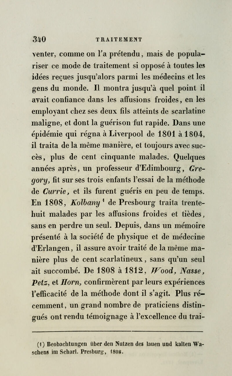venter, comme on Ta prétendu, mais de popula- riser ce mode de traitement si opposé à toutes les idées reçues jusqu'alors parmi les médecins et les gens du monde. Il montra jusqu'à quel point il avait confiance dans les affusions froides, en les employant chez ses deux fils atteints de scarlatine maligne, et dont la guéris on fut rapide. Dans une épidémie qui régna à Liverpool de 1801 à 1804, il traita de la même manière, et toujours avec suc- cès, plus de cent cinquante malades. Quelques années après, un professeur d'Edimbourg, Gre- gory, fit sur ses trois enfants l'essai de la méthode de Currie, et ils furent guéris en peu de temps. En 1808, Kolbany* de Preshourg traita trente- huit malades par les affusions froides et tièdes, sans en perdre un seul. Depuis, dans un mémoire présenté à la société de physique et de médecine d'Erlangen, il assure avoir traité de la même ma- nière plus de cent scarlatineux, sans qu'un seul ait succombé. De 1808 à 1812, TFood, Nasse, Petz, et Horn, confirmèrent par leurs expériences l'efficacité de la méthode dont il s'agit. Plus ré- cemment , un grand nombre de praticiens distin- gués ont rendu témoignage à l'excellence du trai- (1) Beobachtungen iïber den Nutzen des lauen und kalten Wa- schens im Scharl. Presburg, 1808.