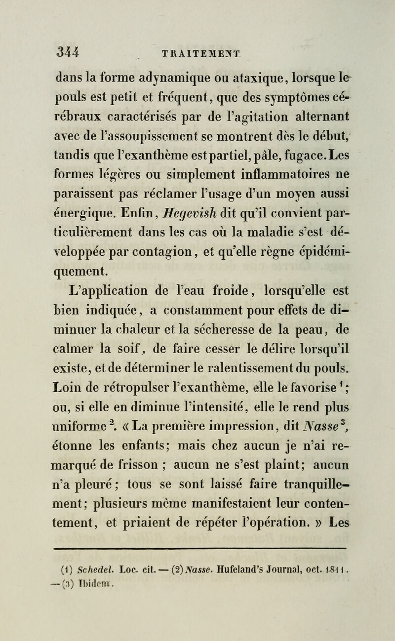 dans la forme adynamique ou ataxique, lorsque le pouls est petit et fréquent, que des symptômes cé- rébraux caractérisés par de l'agitation alternant avec de l'assoupissement se montrent dès le début, tandis que l'exanthème est partiel, pâle, fugace. Les formes légères ou simplement inflammatoires ne paraissent pas réclamer l'usage d'un moyen aussi énergique. Enfin, Hegevish dit qu'il convient par- ticulièrement dans les cas où la maladie s'est dé- veloppée par contagion, et qu'elle règne épidémi- quement. L'application de l'eau froide, lorsqu'elle est bien indiquée, a constamment pour effets de di- minuer la chaleur et la sécheresse de la peau, de calmer la soif,, de faire cesser le délire lorsqu'il existe,, et de déterminer le ralentissement du pouls. Loin de rétropulser l'exanthème, elle le favorise ' ; ou, si elle en diminue l'intensité, elle le rend plus uniforme2. « La première impression, dit Nassez, étonne les enfants; mais chez aucun je n'ai re- marqué de frisson ; aucun ne s'est plaint; aucun n'a pleuré ; tous se sont laissé faire tranquille- ment ; plusieurs même manifestaient leur conten- tement, et priaient de répéter l'opération. » Les (1) Schedel. Loc cit. — (2) Nasse. Hufeland's Journal, oct. 18i i. (3) TbideHt.