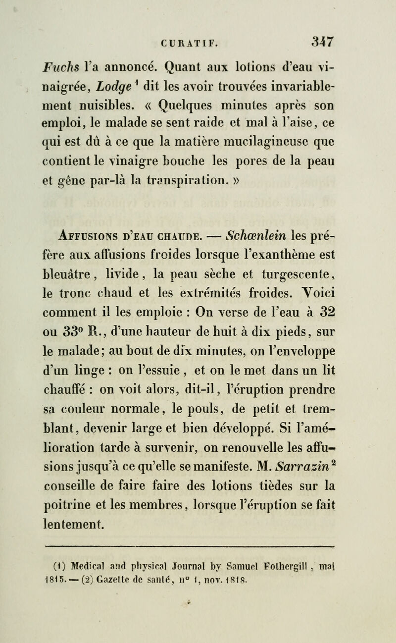 Fuchs l'a annoncé. Quant aux lotions d'eau vi- naigrée, Lodge 1 dit les avoir trouvées invariable- ment nuisibles. « Quelques minutes après son emploi, le malade se sent raide et mal à l'aise, ce qui est du à ce que la matière mucilagineuse que contient le vinaigre bouche les pores de la peau et gêne par-là la transpiration. » Affusions d'eau chaude. — Schœnlein les pré- fère aux affusions froides lorsque l'exanthème est bleuâtre , livide , la peau sèche et turgescente, le tronc chaud et les extrémités froides. Yoici comment il les emploie : On verse de l'eau à 32 ou 33° R., d'une hauteur de huit à dix pieds, sur le malade ; au bout de dix minutes, on l'enveloppe d'un linge : on l'essuie , et on le met dans un lit chauffe : on voit alors, dit-il, l'éruption prendre sa couleur normale, le pouls, de petit et trem- blant, devenir large et bien développé. Si l'amé- lioration tarde à survenir, on renouvelle les affu- sions jusqu'à ce qu'elle se manifeste. M. Sarrazin2 conseille de faire faire des lotions tièdes sur la poitrine et les membres, lorsque l'éruption se fait lentement. (0 Médical and physical Journal by Samuel Folhergill . mai 1815. —(2) Gazette de santé, n° i,nov. 1818.