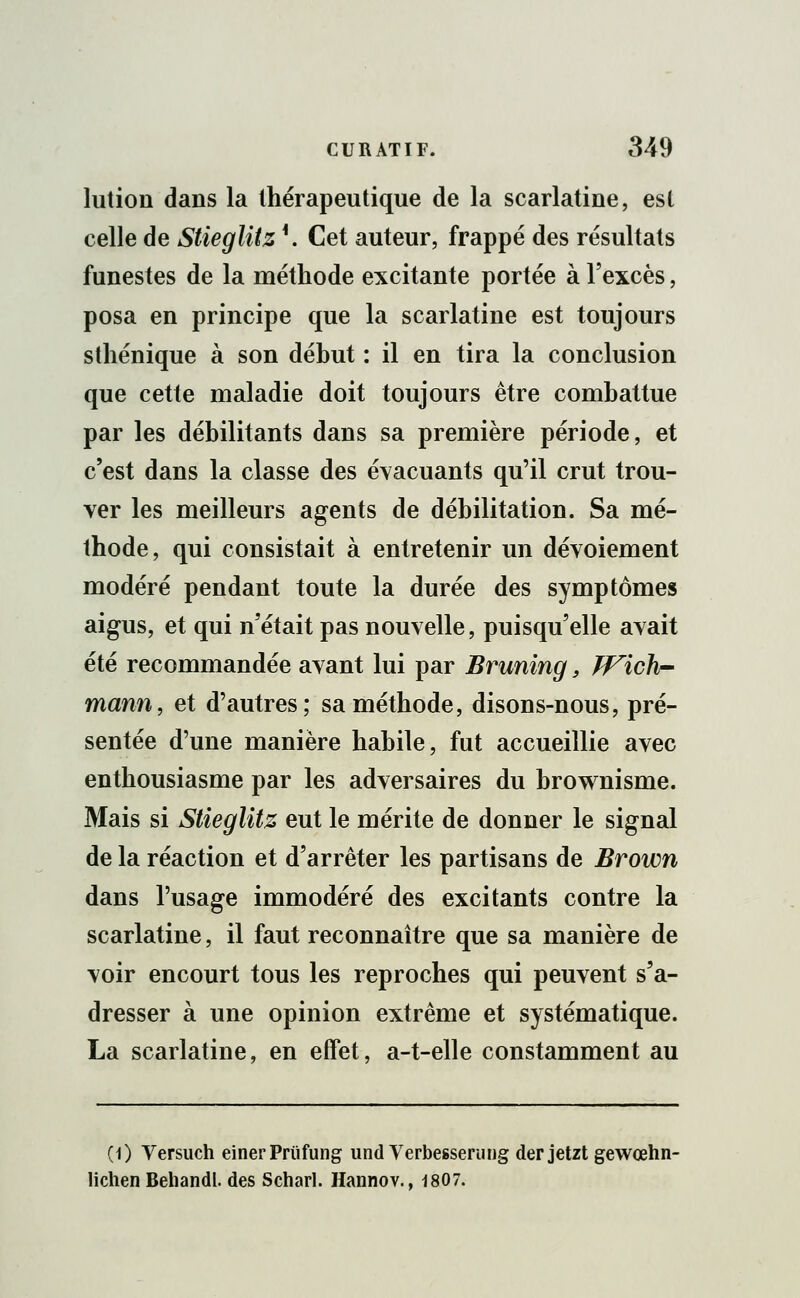 lution dans la thérapeutique de la scarlatine, est celle de Stieglitz \ Cet auteur, frappé des résultats funestes de la méthode excitante portée à l'excès, posa en principe que la scarlatine est toujours sthénique à son début : il en tira la conclusion que cette maladie doit toujours être combattue par les débilitants dans sa première période, et c'est dans la classe des évacuants qu'il crut trou- ver les meilleurs agents de débilitation. Sa mé- thode, qui consistait à entretenir un dévoiement modéré pendant toute la durée des symptômes aigus, et qui n'était pas nouvelle, puisqu'elle avait été recommandée avant lui par Bruning, Wich- mann, et d'autres; sa méthode, disons-nous, pré- sentée d'une manière habile, fut accueillie avec enthousiasme par les adversaires du brownisme. Mais si Stieglitz eut le mérite de donner le signal de la réaction et d'arrêter les partisans de Brown dans l'usage immodéré des excitants contre la scarlatine, il faut reconnaître que sa manière de voir encourt tous les reproches qui peuvent s'a- dresser à une opinion extrême et systématique. La scarlatine, en effet, a-t-elle constamment au (1) Versuch einerPriifung und Verbesserung der jetzt gewœhn- lichen Behandl. des Scharl. Hannov., 1807.