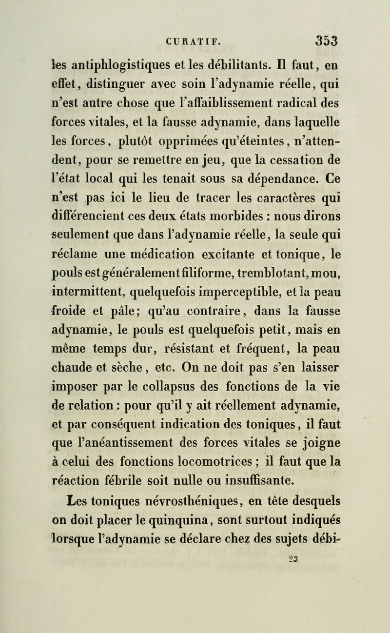 les antiphlogistiques et les débilitants. Il faut, en effet, distinguer avec soin l'adynamie réelle, qui n'est autre chose que l'affaiblissement radical des forces vitales, et la fausse adynamie, dans laquelle les forces, plutôt opprimées qu'éteintes, n'atten- dent, pour se remettre en jeu, que la cessation de l'état local qui les tenait sous sa dépendance. Ce n'est pas ici le lieu de tracer les caractères qui différencient ces deux états morbides : nous dirons seulement que dans l'adynamie réelle, la seule qui réclame une médication excitante et tonique, le pouls est généralement filiforme, tremblotant, mou, intermittent, quelquefois imperceptible, et la peau froide et pâle; qu'au contraire, dans la fausse adynamie, le pouls est quelquefois petit, mais en même temps dur, résistant et fréquent, la peau chaude et sèche, etc. On ne doit pas s'en laisser imposer par le collapsus des fonctions de la vie de relation : pour qu'il y ait réellement adynamie, et par conséquent indication des toniques, il faut que l'anéantissement des forces vitales se joigne à celui des fonctions locomotrices ; il faut que la réaction fébrile soit nulle ou insuffisante. Les toniques névrosthéniques, en tête desquels on doit placer le quinquina, sont surtout indiqués lorsque l'adynamie se déclare chez des sujets débi- 22