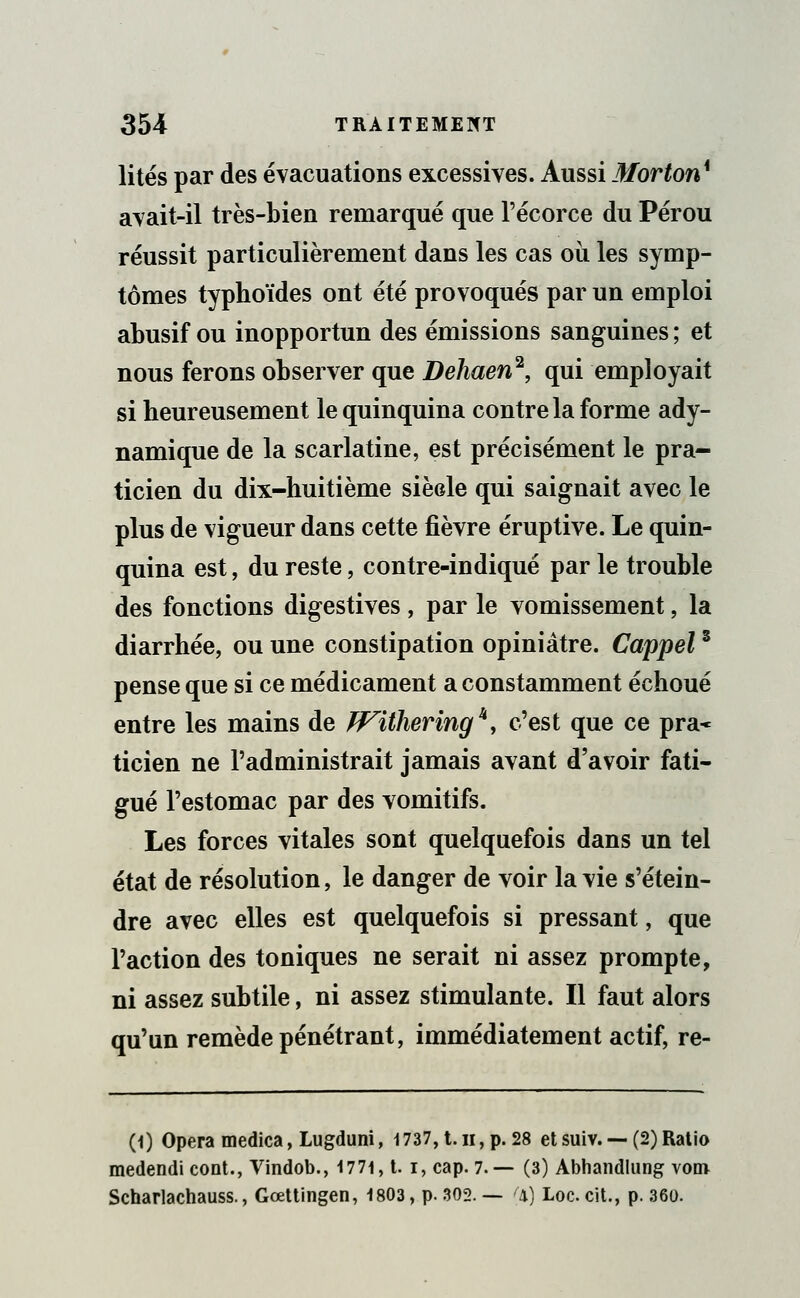 lités par des évacuations excessives. Aussi Morton* avait-il très-Lien remarqué que l'écorce du Pérou réussit particulièrement dans les cas où les symp- tômes typhoïdes ont été provoqués par un emploi abusif ou inopportun des émissions sanguines ; et nous ferons observer que Dehaen2, qui employait si heureusement le quinquina contre la forme ady- namique de la scarlatine, est précisément le pra- ticien du dix-huitième siècle qui saignait avec le plus de vigueur dans cette fièvre éruptive. Le quin- quina est, du reste, contre-indiqué par le trouble des fonctions digestives , par le vomissement, la diarrhée, ou une constipation opiniâtre. Cappel3 pense que si ce médicament a constamment échoué entre les mains de ïFitheringk, c'est que ce pra* ticien ne l'administrait jamais avant d'avoir fati- gué l'estomac par des vomitifs. Les forces vitales sont quelquefois dans un tel état de résolution, le danger de voir la vie s'étein- dre avec elles est quelquefois si pressant, que l'action des toniques ne serait ni assez prompte, ni assez subtile, ni assez stimulante. Il faut alors qu'un remède pénétrant, immédiatement actif, re- (1) Opéra medica, Lugduni, 1737, t.h, p. 28 etsuiv. — (2)Ratio medendicont., Vindob., 1771, t. i,cap. 7.— (3) Abhandlung vom Scharlachauss., Gœttingen, 1803, p. 302. — (x) Loc. cit., p. 360.