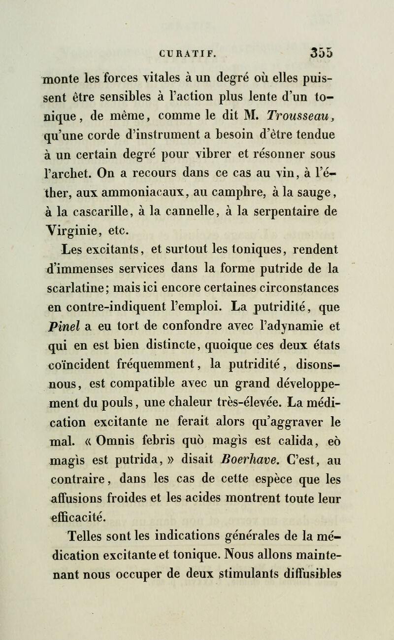 monte les forces vitales à un degré où elles puis- sent être sensibles à l'action plus lente d'un to- nique , de même, comme le dit M. Trousseau, qu'une corde d'instrument a besoin d'être tendue à un certain degré pour vibrer et résonner sous l'arcbet. On a recours dans ce cas au vin, à Fé- ther, aux ammoniacaux, au camphre, à la sauge, à la cascarille, à la cannelle, à la serpentaire de Virginie, etc. Les excitants, et surtout les toniques, rendent d'immenses services dans la forme putride de la scarlatine; mais ici encore certaines circonstances en contre-indiquent l'emploi. La putridité, que Pinel a eu tort de confondre avec l'adynamie et qui en est bien distincte, quoique ces deux états coïncident fréquemment, la putridité, disons- nous, est compatible avec un grand développe- ment du pouls, une chaleur très-élevée. La médi- cation excitante ne ferait alors qu'aggraver le mal. « Omnis febris quo magis est calida, eô magis est putrida, » disait Boerhave. C'est, au contraire, dans les cas de cette espèce que les affusions froides et les acides montrent toute leur efficacité. Telles sont les indications générales de la mé- dication excitante et tonique. Nous allons mainte- nant nous occuper de deux stimulants difïïisibles