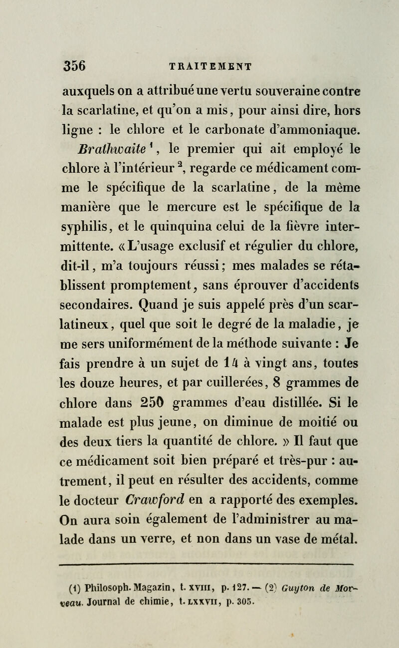 auxquels on a attribué une vertu souveraine contre la scarlatine, et qu'on a mis, pour ainsi dire, hors ligne : le chlore et le carbonate d'ammoniaque. Braihwaite *, le premier qui ait employé le chlore à l'intérieur 2, regarde ce médicament com- me le spécifique de la scarlatine, de la même manière que le mercure est le spécifique de la syphilis, et le quinquina celui de la fièvre inter- mittente. « L'usage exclusif et régulier du chlore, dit-il, m'a toujours réussi ; mes malades se réta- blissent promptement, sans éprouver d'accidents secondaires. Quand je suis appelé près d'un scar- latineux, quel que soit le degré de la maladie, je me sers uniformément de la méthode suivante : Je fais prendre à un sujet de 14 à vingt ans, toutes les douze heures, et par cuillerées, 8 grammes de chlore dans 250 grammes d'eau distillée. Si le malade est plus jeune, on diminue de moitié ou des deux tiers la quantité de chlore. » Il faut que ce médicament soit bien préparé et très-pur : au- trement, il peut en résulter des accidents, comme le docteur Crawford en a rapporté des exemples. On aura soin également de l'administrer au ma- lade dans un verre, et non dans un vase de métal. (i) Philosoph. Magazin, t. xvhi, p. 127.—(2) Guy ton de Mot- veau. Journal de chimie, t. lxxvii, p. 305.