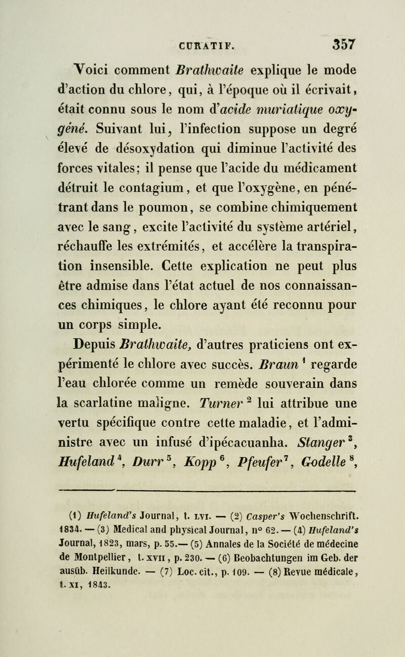 Voici comment Brathioaite explique le mode d'action du chlore, qui, à l'époque où il écrivait, était connu sous le nom à'acide muriatique oxy* gêné. Suivant lui> l'infection suppose un degré élevé de désoxydation qui diminue l'activité des forces vitales; il pense que l'acide du médicament détruit le contagium, et que l'oxygène, en péné- trant dans le poumon, se combine chimiquement avec le sang, excite l'activité du système artériel, réchauffe les extrémités, et accélère la transpira- tion insensible. Cette explication ne peut plus être admise dans l'état actuel de nos connaissan- ces chimiques, le chlore ayant été reconnu pour un corps simple. Depuis Brathwaite, d'autres praticiens ont ex- périmenté le chlore avec succès. Braun * regarde l'eau chlorée comme un remède souverain dans la scarlatine maligne. Turner2 lui attribue une vertu spécifique contre cette maladie, et l'admi- nistre avec un infusé d'ipécacuanha. Stangerz, Hufeland\ Durr5, Kopp6, Pfeufer1, Godelle*, (1) Hufeland's Journal, t. lvi. — (2) Casper's Wochenschrift. 4834. — (3) Médical and physical Journal, n° 62. — (4) Hufeland's Journal, 1823, mars, p. 55.— (5) Annales de la Société de médecine de Montpellier, t. xvn, p. 230. — (6) Beobachtungen im Geb. der ausub. Heilkunde. — (7) Loccit., p. 109. — (8)Revue médicale, t. XI, 1843.