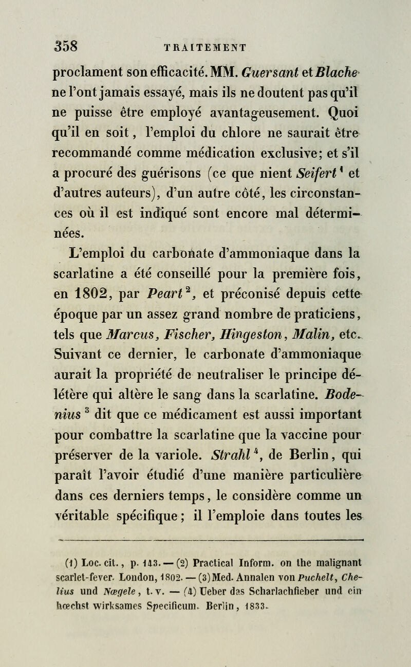 proclament son efficacité. MM. Guersant etBlache ne l'ont jamais essayé, mais ils ne doutent pas qu'il ne puisse être employé avantageusement. Quoi qu'il en soit, l'emploi du chlore ne saurait être recommandé comme médication exclusive; et s'il a procuré des guérisons (ce que nient Seifert ' et d'autres auteurs), d'un autre côté, les circonstan- ces où il est indiqué sont encore mal détermi- nées. L'emploi du carbonate d'ammoniaque dans la scarlatine a été conseillé pour la première fois, en 1802, par Peart2, et préconisé depuis cette époque par un assez grand nombre de praticiens, tels que Marcus, Fischer, Hingeston, Malin, etc. Suivant ce dernier, le carbonate d'ammoniaque aurait la propriété de neutraliser le principe dé- létère qui altère le sang dans la scarlatine. Bode- nius 3 dit que ce médicament est aussi important pour combattre la scarlatine que la vaccine pour préserver de la variole. Strahlu, de Berlin, qui paraît l'avoir étudié d'une manière particulière dans ces derniers temps, le considère comme un véritable spécifique ; il l'emploie dans toutes les (1) Loc. cit., p. 143. —(2) Practical Inform. on the malignant scarlet-fever. London, 1802. — (3)Med. Annalen von Puchelt, Che- lius und Nœgele, t. v. — (l) Ueber das Scharlachfieber und cirt hœchst wirksames Specificuin. Berlin, 1833.