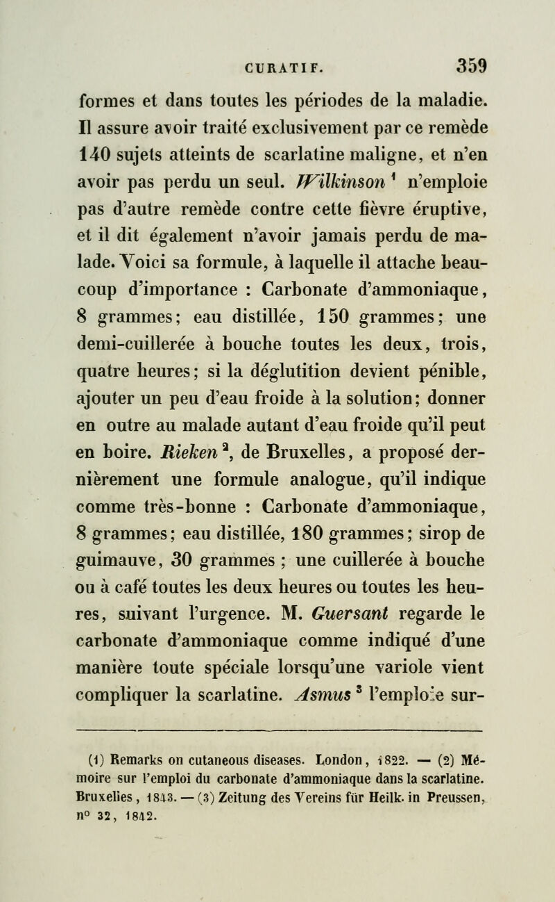 formes et dans toutes les périodes de la maladie. Il assure a\oir traité exclusivement par ce remède 140 sujets atteints de scarlatine maligne, et n'en avoir pas perdu un seul, ff^ilkinson i n'emploie pas d'autre remède contre cette fièvre éruptive, et il dit également n'avoir jamais perdu de ma- lade. Voici sa formule, à laquelle il attache beau- coup d'importance : Carbonate d'ammoniaque, 8 grammes; eau distillée, 150 grammes; une demi-cuillerée à bouche toutes les deux, trois, quatre heures; si la déglutition devient pénible, ajouter un peu d'eau froide à la solution; donner en outre au malade autant d'eau froide qu'il peut en boire. Rieken2, de Bruxelles, a proposé der- nièrement une formule analogue, qu'il indique comme très-bonne : Carbonate d'ammoniaque, 8 grammes; eau distillée, 180 grammes; sirop de guimauve, 30 grammes ; une cuillerée à bouche ou à café toutes les deux heures ou toutes les heu- res, suivant l'urgence. M. Guersant regarde le carbonate d'ammoniaque comme indiqué d'une manière toute spéciale lorsqu'une variole vient compliquer la scarlatine. Asmuss l'emploie sur- (1) Remarks on cutaneous diseases. London, i822. — (2) Mé- moire sur l'emploi du carbonate d'ammoniaque dans la scarlatine. Bruxelies, 1813. — (3) Zeitung des Vereins ftir Heilk. in Preussen, n° 32, 1842.