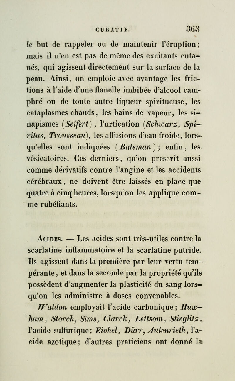 le but de rappeler ou de maintenir l'éruption ; mais il n'en est pas de même des excitants cuta- nés, qui agissent directement sur la surface de la peau. Ainsi, on emploie avec avantage les fric- tions à l'aide d'une flanelle imbibée d'alcool cam- phré ou de toute autre liqueur spiritueuse, les cataplasmes chauds, les bains de vapeur, les si- napismes (Seifert), l'urtication [Schwarz, Spi- ritus, Trousseau), les affusions d'eau froide, lors- qu'elles sont indiquées ( Bateman ) ; enfin, les vésicatoires. Ces derniers, qu'on prescrit aussi comme dérivatifs contre l'angine et les accidents cérébraux, ne doivent être laissés en place que quatre à cinq heures, lorsqu'on les applique com- me rubéfiants. Acides. — Les acides sont très-utiles contre la scarlatine inflammatoire et la scarlatine putride. Es agissent dans la première par leur vertu tem- pérante , et dans la seconde par la propriété qu'ils possèdent d'augmenter la plasticité du sang lors- qu'on les administre à doses convenables. Waldon employait l'acide carbonique ; Hux- ham, Storch, Sims, Clarck, Lettsom, Stieglitz, l'acide sulfurique; Eichel, Dùrr, Autenrieih ,W- cide azotique; d'autres praticiens ont donné la