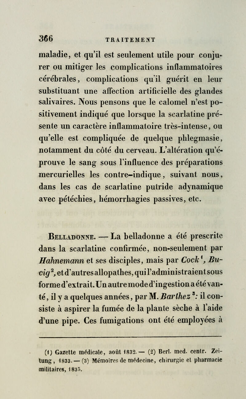 maladie, et qu'il est seulement utile pour conju- rer ou mitiger les complications inflammatoires cérébrales, complications qu'il guérit en leur substituant une affection artificielle des glandes salivaires. Nous pensons que le calomel n'est po- sitivement indiqué que lorsque la scarlatine pré- sente un caractère inflammatoire très-intense, ou qu'elle est compliquée de quelque phlegmasie, notamment du côté du cerveau. L'altération qu'é- prouve le sang sous l'influence des préparations mercurielles les contre-indique, suivant nous, dans les cas de scarlatine putride adynamique avec pétéchies, hémorrhagies passives, etc. Belladonne. —- La belladonne a été prescrite dans la scarlatine confirmée, non-seulement par Hàhnemann et ses disciples, mais par Cock1, Bu- vig2, et d'autres allopathes, qui l'administraient sous forme d'extrait. Un autre mode d'ingestion a été van- té, il y a quelques années, par M. Barthezs: il con- siste à aspirer la fumée de la plante sèche à l'aide d'une pipe. Ces fumigations ont été employées à (1) Gazette médicale, août 1832.— (2) Berl. med. cenlr. Zei- tung, 1833. — (3) Mémoires de médecine, chirurgie et pharmacie militaires, 183ô.