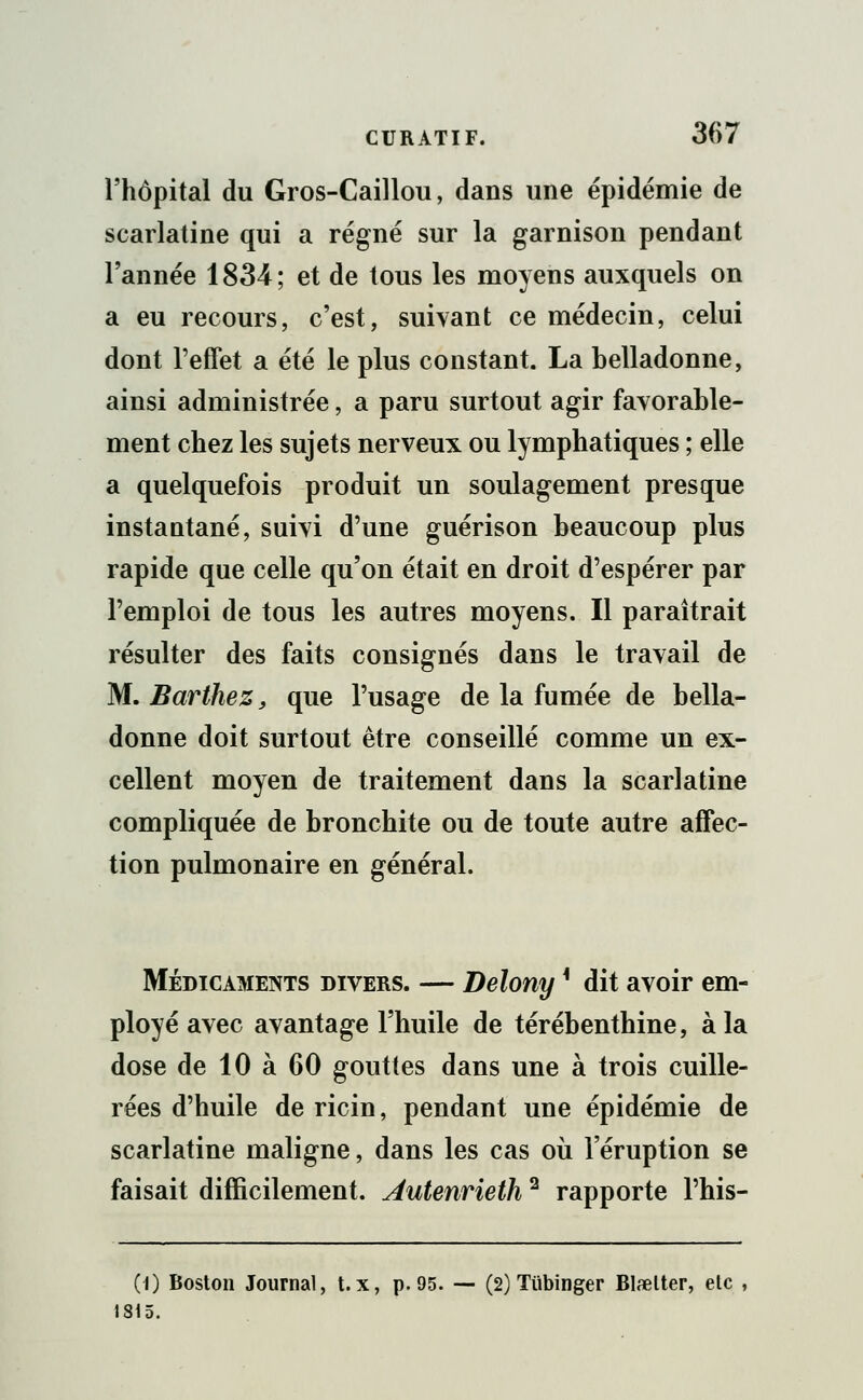l'hôpital du Gros-Caillou, dans une épidémie de scarlatine qui a régné sur la garnison pendant l'année 1834; et de tous les moyens auxquels on a eu recours, c'est, suivant ce médecin, celui dont l'effet a été le plus constant. La belladonne, ainsi administrée, a paru surtout agir favorable- ment chez les sujets nerveux ou lymphatiques ; elle a quelquefois produit un soulagement presque instautané, suivi d'une guérison beaucoup plus rapide que celle qu'on était en droit d'espérer par l'emploi de tous les autres moyens. Il paraîtrait résulter des faits consignés dans le travail de M. Barthez, que l'usage de la fumée de bella- donne doit surtout être conseillé comme un ex- cellent moyen de traitement dans la scarlatine compliquée de bronchite ou de toute autre affec- tion pulmonaire en général. Médicaments divers. — Belony * dit avoir em- ployé avec avantage l'huile de térébenthine, à la dose de 10 à 60 gouttes dans une à trois cuille- rées d'huile de ricin, pendant une épidémie de scarlatine maligne, dans les cas où l'éruption se faisait difficilement. Autenrieih2 rapporte l'his- (l) Boston Journal, t. x, p. 95. — (2) Tiibinger Blœlter, etc 1315.