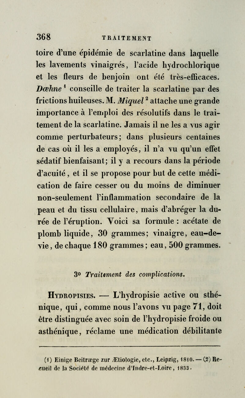 toire d'une épidémie de scarlatine dans laquelle les lavements vinaigrés, l'acide hydrochloriqtie et les fleurs de benjoin ont été très-efficaces. Bœhnel conseille de traiter la scarlatine par des frictions huileuses. M. Miquel2 attache une grande importance à l'emploi des résolutifs dans le trai- tement de la scarlatine. Jamais il ne les a vus agir comme perturbateurs; dans plusieurs centaines de cas où il les a employés, il n'a vu qu'un effet sédatif bienfaisant; il y a recours dans la période d'acuité, et il se propose pour but de cette médi- cation de faire cesser ou du moins de diminuer non-seulement l'inflammation secondaire de la peau et du tissu cellulaire, mais d'abréger la du- rée de l'éruption. Voici sa formule : acétate de plomb liquide, 30 grammes; vinaigre, eau-de- vie , de chaque 180 grammes ; eau, 500 grammes. 3° Traitement des complications. Hydropisies. — L'hydropisie active ou sthé- nique, qui, comme nous l'avons vu page 71, doit être distinguée avec soin de l'hydropisie froide ou asthénique, réclame une médication débilitante (0 Einige Beitnege zur ^Etiologie,etc, Leipzig, 1810. —(2) Re- cueil de la Société de médecine d'fndre-el-Loire, 1833.