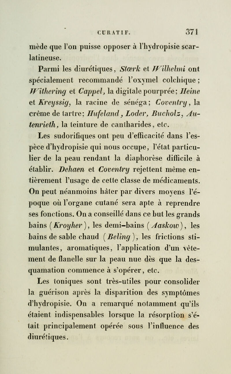 mède que l'on puisse opposer à l'hydropisie scar- lalineuse. Parmi les diurétiques, Stœrk et JVilhelmi ont spécialement recommandé foxymel colchique ; Witherinq et Cappel, la digitale pourprée; Heine et Kreyssig, la racine de sénéga ; Coventry, la crème de tartre; Hufeland, Loder, Bucholz, Au- tenrieih, la teinture de cantharides, etc. Les sudorifiques ont peu d'efficacité dans l'es- pèce d'hydropisie qui nous occupe, l'état particu- lier de la peau rendant la diaphorèse difficile à établir. Dehaen et Coventry rejettent même en- tièrement l'usage de cette classe de médicaments. On peut néanmoins hâter par divers moyens l'é- poque où l'organe cutané sera apte à reprendre ses fonctions. On a conseillé dans ce but les grands bains (Kroyher), les demi-bains (Aaskow), les bains de sable chaud ( Beling ), les frictions sti- mulantes, aromatiques, l'application d'un vête- ment de flanelle sur la peau nue dès que la des- quamation commence à s'opérer, etc. Les toniques sont très-utiles pour consolider la guérison après la disparition des symptômes d'hydropisie. On a remarqué notamment qu'ils étaient indispensables lorsque la résorption s'é- tait principalement opérée sous l'influence des diurétiques.