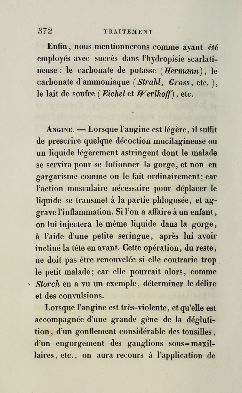 Enfin, nous mentionnerons comme ayant été employés avec succès dans l'hydropisie scarlati- neuse : le carbonate de potasse (Hermami), le carbonate d'ammoniaque (Strahl, Gross, etc. ), le lait de soufre ( Eichel et JVerlhoff), etc. Angine. —Lorsque l'angine est légère, il suffit de prescrire quelque décoction mucilagineuse ou un liquide légèrement astringent dont le malade se servira pour se lotionner la gorge, et non en gargarisme comme on le fait ordinairement; car l'action musculaire nécessaire pour déplacer le liquide se transmet à la partie phlogosée, et ag- grave l'inflammation. Si l'on a affaire à un enfant, on lui injectera le même liquide dans la gorge, à l'aide d'une petite seringue, après lui avoir incliné la tête en avant. Cette opération, du reste, ne doit pas être renouvelée si elle contrarie trop le petit malade ; car elle pourrait alors, comme Storch en a vu un exemple, déterminer le délire et des convulsions. Lorsque l'angine est très-violente, et qu'elle est accompagnée d'une grande gêne de la dégluti- tion , d'un gonflement considérable des tonsilles, d'un engorgement des ganglions sous-maxil- laires , etc., on aura recours à l'application de