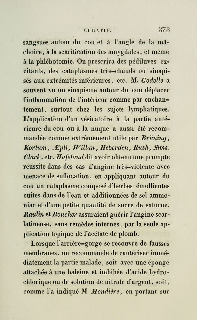 sangsues autour du cou et à l'angle de la mâ- choire, à la scarification des amygdales, et même à la phlébotomie. On prescrira des pédiluves ex- citants, des cataplasmes très-chauds ou sinapi- sés aux extrémités inférieures, etc. M. Godelle a souvent vu un sinapisme autour du cou déplacer l'inflammation de l'intérieur comme par enchan- tement, surtout chez les sujets lymphatiques. L'application d'un vésicatoire à la partie anté- rieure du cou ou à la nuque a aussi été recom- mandée comme extrêmement utile par Brùning, Korlum, Mplï, Willan, Heberden, Rush, Sims, Clarky etc. Hufeland dit avoir obtenu une prompte réussite dans des cas d'angine très-violente avec menace de suffocation, en appliquant autour du cou un cataplasme composé d'herbes émollientes cuites dans de l'eau et additionnées de sel ammo- niac et d'une petite quantité de sucre de saturne. Raulin et Boucher assuraient guérir l'angine scar- latineuse, sans remèdes internes, par la seule ap- plication topique de l'acétate de plomb. Lorsque l'arrière-gorge se recouvre de fausses membranes, on recommande de cautériser immé- diatement la partie malade, soit avec une éponge attachée à une baleine et imbibée d'acide hydro- chlorique ou de solution de nitrate d'argent, soit, comme Fa indiqué M. Mondière, en portant sur