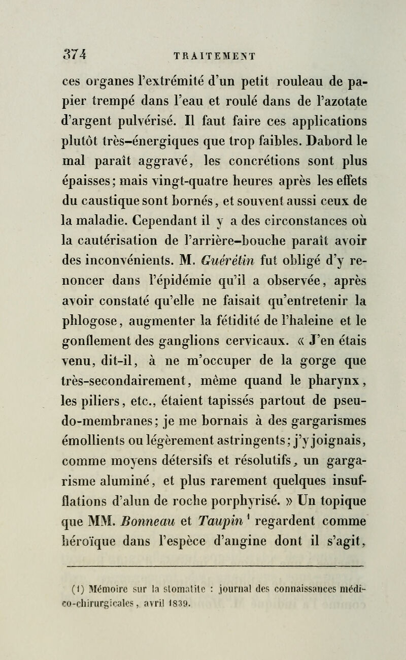 ces organes l'extrémité d'un petit rouleau de pa- pier trempé dans l'eau et roulé dans de l'azotate d'argent pulvérisé. Il faut faire ces applications plutôt très-énergiques que trop faibles. Dabord le mal paraît aggravé, les concrétions sont plus épaisses; mais vingt-quatre heures après les effets du caustique sont bornés, et souvent aussi ceux de la maladie. Cependant il y a des circonstances où la cautérisation de l'arrière-bouche paraît avoir des inconvénients. M. Guérétin fut obligé d'y re- noncer dans l'épidémie qu'il a observée, après avoir constaté qu'elle ne faisait qu'entretenir la phlogose, augmenter la fétidité de l'haleine et le gonflement des ganglions cervicaux. « J'en étais venu, dit-il, à ne m'occuper de la gorge que très-secondairement, même quand le pharynx, les piliers, etc., étaient tapissés partout de pseu- do-membranes; je me bornais à des gargarismes émollients ou légèrement astringents; j'y joignais, comme moyens détersifs et résolutifs, un garga- risme alumine, et plus rarement quelques insuf- flations d'alun de roche porphyrisé. » Un topique que MM. Bonneau et Taupin] regardent comme héroïque dans l'espèce d'angine dont il s'agit, (i) Mémoire sur la stomatite : journal des connaissances médi- co-chirurgicales, avril 1839.