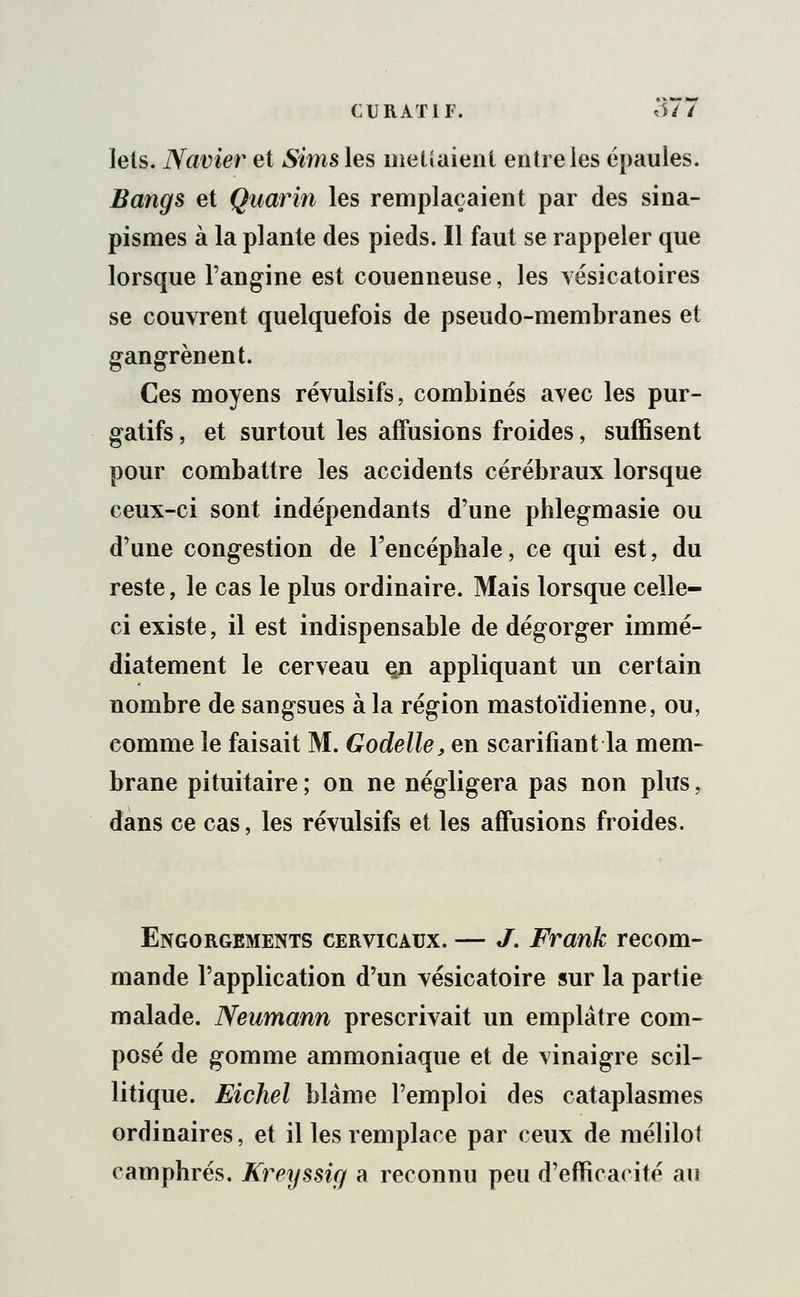 lets. Navier et Simsles mettaient entre les épaules. Bangs et Quarin les remplaçaient par des sina- pismes à la plante des pieds. Il faut se rappeler que lorsque l'angine est couenneuse, les vésicatoires se couvrent quelquefois de pseudo-membranes et gangrènent. Ces moyens révulsifs, combinés avec les pur- gatifs , et surtout les affusions froides, suffisent pour combattre les accidents cérébraux lorsque ceux-ci sont indépendants d'une phlegmasie ou d'une congestion de l'encéphale, ce qui est, du reste, le cas le plus ordinaire. Mais lorsque celle- ci existe, il est indispensable de dégorger immé- diatement le cerveau çn appliquant un certain nombre de sangsues à la région mastoïdienne, ou, comme le faisait M. Godelle, en scarifiant la mem- brane pituitaire ; on ne négligera pas non plus. dans ce cas, les révulsifs et les affusions froides. Engorgements cervicaux. — J. Frank recom- mande l'application d'un vésicatoire sur la partie malade. Neumann prescrivait un emplâtre com- posé de gomme ammoniaque et de vinaigre scil- litique. Eichel blâme l'emploi des cataplasmes ordinaires, et il les remplace par ceux de mélilot camphrés. Kreyssig a reconnu peu d'efficacité au