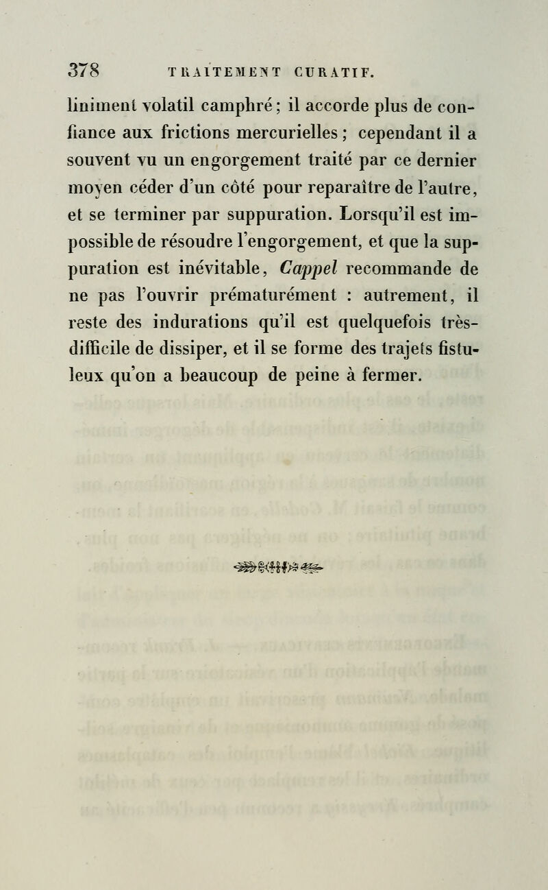 Uniment volatil camphré ; il accorde plus de con- fiance aux frictions mercurielles ; cependant il a souvent vu un engorgement traité par ce dernier moyen céder d'un côté pour reparaître de l'autre, et se terminer par suppuration. Lorsqu'il est im- possible de résoudre l'engorgement, et que la sup- puration est inévitable, Cappel recommande de ne pas l'ouvrir prématurément : autrement, il reste des indurations qu'il est quelquefois très- difficile de dissiper, et il se forme des trajets fistu- leux qu'on a beaucoup de peine à fermer. ^%w&*m>