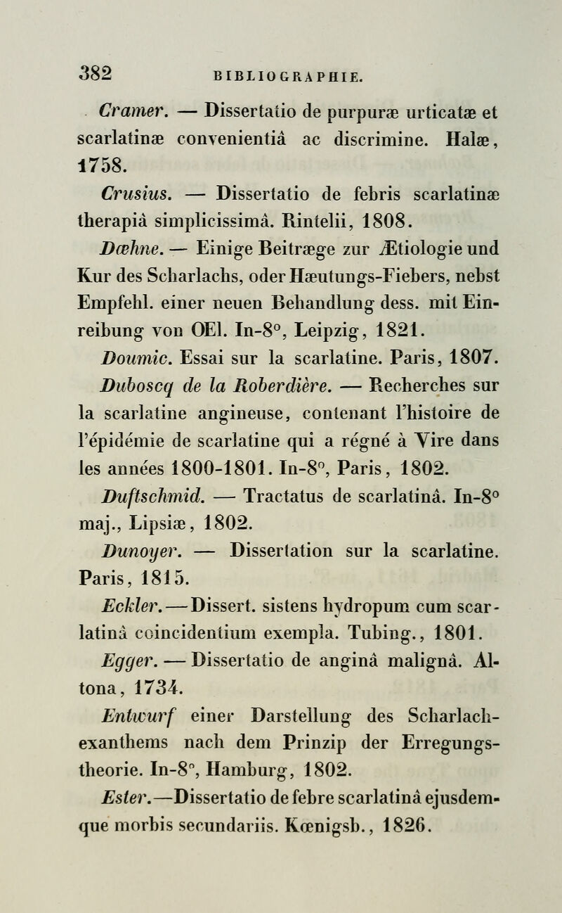 Cramer. — Dissertatio de purpurae urticatae et scarlatinae convenientiâ ac discrimiDe. Halœ, 1758. Crusius. — Dissertatio de febris scarlatine therapià simplicissimâ. Rintelii, 1808. Dœhne. — Einige Beitraege zur iEtiologie und Kur des Scharlachs, oderHaeutungs-Fiebers, nebst Empfebl. einer neuen Behandlung dess. mit Ein- reibung von OE1. In-8°, Leipzig, 1821. Doumic. Essai sur la scarlatine. Paris, 1807. Duboscq de la Roberdière. — Recherches sur la scarlatine angineuse, contenant l'histoire de l'épidémie de scarlatine qui a régné à Yire dans les années 1800-1801. In-8°, Paris, 1802. Duftschmid. — Tractatus de scarlatinâ. In-8° maj., Lipsise, 1802. Dunoyer. — Dissertation sur la scarlatine. Paris, 1815. Eckler. — Dissert, sistens hydropum cum scar- latinâ coincidentium exempla. Tubing., 1801. Egger. — Dissertatio de anginâ malignâ. Al- tona, 1734. Enlwurf einer Darstellung des Scharlacli- exanthems nach dem Prinzip der Erregungs- theorie. In-8°, Hamburg, 1802. Ester.—Dissertatio de febre scarlatinâ ejusdem- que morbis secundariis. Koenigsb., 1826.