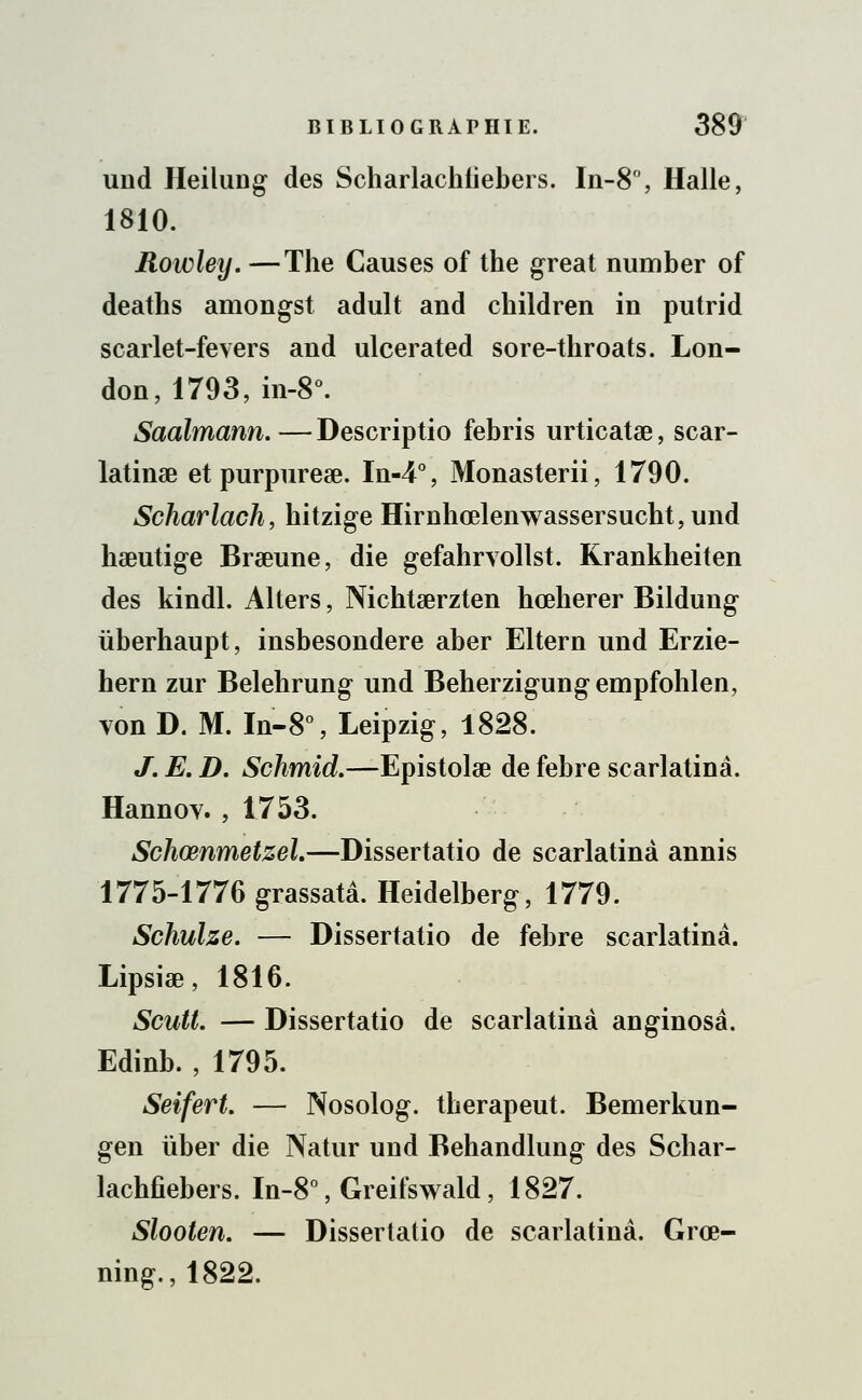 und Heilung des Scharlachfiebers. In-8°, Halle, 1810. Rowley. —The Causes of the great number of deaths amongst adult and children in putrid scarlet-fevers and ulcerated sore-throats. Lon- don, 1793, in-8°. Saalmann. — Descriptio febris urticatae, scar- latinae et purpurese. In-4°, Monasterii, 1790. Scharlach, hitzige Hirnhœlenwassersucht,und haeutige Braeune, die gefahrvollst. Krankheiten des kindl. Alters, Nichtaerzten hœherer Bildung ùberhaupt, insbesondere aber Eltern und Erzie- hern zur Belehrung und Beherzigungempfohlen, von D. M. In-8°, Leipzig, 1828. J. E. D. Schmid.—Epistolse de febre scarlatinâ. Hannoy. , 1753. Schœnmetzel.—Dissertatio de scarlatine annis 1775-1776 grassatâ. Heidelberg, 1779. Schulze. — Dissertatio de febre scarlatinâ. Lipsiae, 1816. Scutl. — Dissertatio de scarlatinâ anginosâ. Edinb. , 1795. Seifert. — Nosolog. therapeut. Bemerkun- gen ùber die Natur und Behandlung des Schar- lachfiebers. In-8°, Greifswald, 1827. Slooten. — Dissertatio de scarlatinâ. Grœ- ning.,1822.