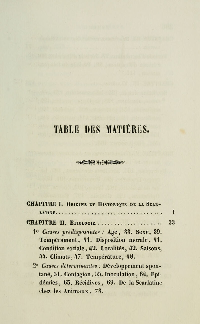 TABLE DES MATIÈRES. KHM CHAPITRE I. Origine et Historique de là Scar- latine 1 CHAPITRE II. Etiologik 33 1° Causes prédisposantes : Age, 33. Sexe, 39. Tempérament, 41. Disposition morale, 41. Condition sociale, 42. Localités, 42. Saisons, 44. Climats ,47. Température, 48. 2° Causes déterminantes : Développement spon- tané, 51. Contagion, 55. Inoculation, 64. Epi- démies , 65. Récidives, 69. De la Scarlatine chez les Animaux, 73.