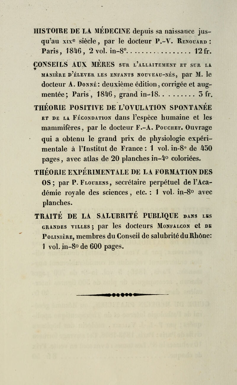 HISTOIRE DE LA MÉDECINE depuis sa naissance jus- qu'au xixe siècle, par le docteur P.-V. Renouard : Paris, 1846, 2 vol. in-8° 12fr. CONSEILS AUX MÈRES sur l'allaitement et sur la manière d'éleyer les enfants nouveau-nés, par M. le docteur A. Donné: deuxième édition, corrigée et aug- mentée; Paris , 1846, grand in-18. 3 fr. THÉORIE POSITIVE DE L'OVULATION SPONTANÉE et de la Fécondation dans l'espèce humaine et les mammifères, par le docteur F.-A. Pouchet. Ouvrage qui a obtenu le grand prix de physiologie expéri- mentale à l'Institut de France : 1 vol. in-8° de 450 pages, avec atlas de 20 planches in-4° coloriées. THÉORIE EXPÉRIMENTALE DE LA FORMATION DES OS; par P. Flourens, secrétaire perpétuel de l'Aca- démie royale des sciences, etc. : 1 vol. in-8° avec planches. TRAITÉ DE LA SALUBRITÉ PUBLIQUE dans lis grandes villes; par les docteurs Monfalcon et de Polinière, membres du Conseil de salubrité du Rhône: 1 vol. in-8o de 600 pages.