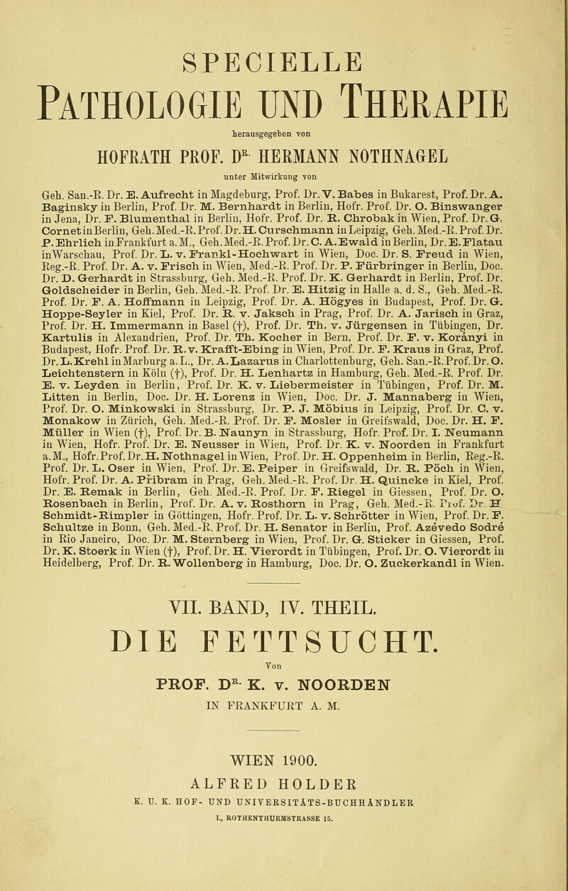 SPECIELLE Pathologie und Therapie herausgegeten von HOFEATH PROF. D^ HEßMANN NOTHNAGEL unter Mitwirkung von Geh. San.-E. Dr. E. Aufrecht in Magdeburg, Prof. Dr.V. Babes in Bukarest, Prof. Dr. A. Baginsky in Berlin, Prof Dr. M. Bernhardt in Berlin, Hofr. Prof. Dr. O. Binswanger in Jena, Dr. F. Blumenthal in Berlin, Hofr. Prof Dr. E. Chrobak in Wien, Prof. Dr. G. CornetinBerlin, Geh.Med.-E.Prof Dr.H.Curschmann inLeipzig, Geh.Med.-E.Prof Dr. P. Ehrlich in Frankfurt a. M., Geh. Med.-E. Prof Dr. C. A. Ewald in Berlin, Dr. E. Flatau iüWarsehau, Prof Dr. L. v. Frankl-Hochwart in Wien, Doc. Dr. S. Freud in Wien, Eeg.-E. Prof. Dr. A. v. Frisch in Wien, Med.-E. Prof. Dr. P. Fürbringer in Berlin, Doc. Dr. D. Gerhardt in Strassburg, Geh. Med.-E. Prof Dr. K. Gerhardt in Berlin, Prof Dr. Goldscheider in Berlin, Geh. Med.-E. Prof Dr. E. Hitzig in Halle a. d. S., Geh. Med.-E. Prof. Dr. F. A. Hoffmann in Leipzig, Prof. Dr. A. Högyes in Budapest, Prof. Dr. G, Hoppe-Seyler in Kiel, Prof Dr. R. v. Jakseh in Prag, Prof Dr. A. Jarisch in Graz, Prof Dr. H. Immermann in Basel (f), Prof. Dr. Th. v. Jürgensen in Tübingen, Dr. Kartulis in Alexandrien, Prof. Dr. Th. Kocher in Bern, Prof. Dr. F. v. Koränyi in Budapest, Hofr. Prof Dr. R. v. Krafft-Ebing in Wien, Prof. Dr. F. Kraus in Graz, Prof. Dr. Ij. Kr ehl in Marburg a.L., Dr. A.Lazarus in Charlottenburg, Geh. San.-E.Prof Dr. O. Leichtenstern in Köln (f), Prof Dr. H. Lenhartz in Hamburg, Geh. Med.-E. Prof Dr. E. V. Leyden in Berlin, Prof Dr. K. v. Liebermeister in Tübingen, Prof. Dr. M. Litten in Berlin, Doc. Dr. H. Lorenz in Wien, Doc. Dr. J. Mannaberg in Wien, Prof Dr. O. Minkowski in Strassburg, Dr. P. J. Möbius in Leipzig, Prof Dr. C. v. Monakow in Zürich, Geh. Med.-E. Prof Dr. F. Mosler in Greifswald, Doc. Dr. H. F. Müller in Wien (f), Prof Dr. B. Naunyn in Strassburg, Hofr. Prof. Dr. I. Neumann in Wien, Hofr. Prof. Dr. E. Neusser in Wien, Prof. Dr. K. v. Noorden in Prankfurt a.M., Hofr. Prof Dr. H. Nothnagel in Wien, Prof Dr. H. Oppenheim in Berlin, Eeg.-E. Prof. Dr. L. Oser in Wien, Prof. Dr. E. Peiper in Greifswald, Dr. R. Pöch in Wien, Hofr. Prof Dr. A. Pribram in Prag, Geh. Med.-E. Prof Dr. H. Quincke in Kiel, Prof Dr. E. Remak in Berlin, Geh. Med.-E. Prof Dr. F. Riegel in Giessen, Prof Dr. O. Rosenbach in Berlin, Prof. Dr. A. v. Rosthorn in Prag, Geh. Med.-ß. Piuf Dr U Schmidt-Rimpler in Göttingen, Hofr. Prof Dr. L. v. Schrötter in Wien, Prof Dr. F. Schnitze in Bonn, Geh. Med.-E. Prof Dr. H. Senator in Berlin, Prof. Azevedo Sodre in Eio Janeiro, Doc. Dr. M. Sternberg in Wien, Prof. Dr. G. Sticker in Giessen, Prof Dr. K. Stoerk in Wien (f), Prof. Dr. H. Vierordt in Tübingen, Prof. Dr. O. Vierordt in Heidelberg, Prof Dr. R. Wollenberg in Hamburg, Doc. Dr. O. Zuckerkandl in Wien. VII. BAND, IV. THEIL. DIE FETTSUCHT. Von PROF. D^ K. V. NOORDEN IN FRANKFURT A. M. WIEN 1900. ALFEED HOLDER K. U. K. HOP- UND UNIVEBSITÄTS-BUCHHÄNDLER