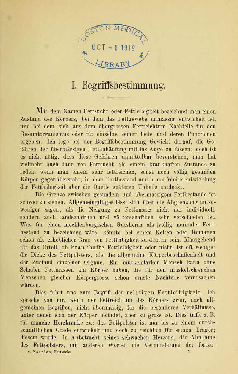 JMit dem Namen Fettsucht oder Fettleibigkeit bezeichnet man einen Zustand des Körpers, bei dem das Fettgewebe unmässig entwickelt ist, und bei dem sich aus dem übergrossen Fettreichtum Nachteile für den Gesamtorganismus oder für einzelne seiner Teile und deren Functionen ergeben. Ich lege bei der Begriffsbestimmung Gewicht darauf, die Ge- fahren der übermässigen Fettanhäufung mit ins Auge zu fassen; doch ist es nicht nötig, dass diese Gefahren unmittelbar bevorstehen, man hat vielmehr auch dann von Fettsucht als einem krankhaften Zustande zu reden, wenn man einem sehr fettreichen, sonst noch völlig gesunden Körper gegenübersteht, in dem Fortbestand und in der Weiterentwicklung der Fettleibigkeit aber die Quelle späteren Unheils entdeckt. Die Grenze zwischen gesundem und übermässigem Fettbestande ist schwer zu ziehen. AUgemeingiltiges lässt sich über die Abgrenzung umso- weniger sagen, als die Neigung zu Fettansatz nicht nur individuell, sondern auch landschaftlich und völkerschaftlich sehr verschieden ist. Was für einen mecklenburgischen Gutsherrn als ivöUig normaler Fett- bestand zu bezeichnen wäre, könnte bei einem Kelten oder Romanen schon als erheblicher Grad von Fettleibigkeit zu deuten sein. Massgebend für das Urteil, ob krankhafte Fettleibigkeit oder nicht, ist oft weniger die Dicke des Fettpolsters, als die allgemeine Körperbeschaffenheit und der Zustand einzelner Organe. Ein muskelstarker Mensch kann ohne Schaden Fettmassen am Körper haben, die für den muskelschwachen Menschen gleicher Körpergrösse schon ernste Nachteile verursachen würden. Dies führt uns zum Begriff der relativen Fettleibigkeit. Ich spreche von ihr, wenn der Fettreichtum des Körpers zwar, nach all- gemeinen Begriffen, nicht übermässig, für die besonderen Verhältnisse, unter denen sich der Körper befindet, aber zu gross ist. Dies trifft z. B. für manche Herzkranke zu: das Fettpolster ist nur bis zu einem durch- schnittlichen Grade entwickelt und doch zu reichlich für seinen Träger; diesem würde, in Anbetracht seines schwachen Herzens, die Abnahme des Fettpolsters, mit anderen Worten die Verminderung der fortzu- V. NoOrden, Fettsucht. 1