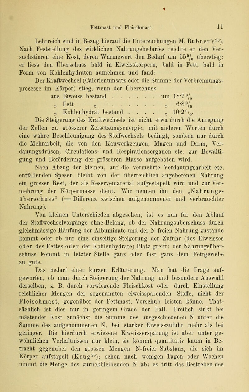 Lehrreich sind in Bezug hierauf die Untersuchungen M. Rubner's^^). Nach Feststellung des wirklichen Nahrungshedarfes reichte er den Ver- suchstieren eine Kost, deren Wärmewert den Bedarf um 55^/^ überstieg; er liess den Üherschuss bald in Eiweisskörpern, bald in Fett, bald in Form von Kohlenhydraten aufnehmen und fand: Der Kraftwechsel (Calorienumsatz oder die Summe der Verbrennungs- processe im Körper) stieg, wenn der Überschuss aus Eiweiss bestand um 18-7 ^j^ „ Fett „ • „ 6-8 0/, „ Kohlenhydrat bestand .... „ 10*2 %. Die Steigerung des Kraftwechsels ist nicht etwa durch die Anregung der Zellen zu grösserer Zersetzungsenergie, mit anderen Worten durch eine wahre Beschleunigung des Stoffwechsels bedingt, sondern nur durch die Mehrarbeit, die von den Kauwerkzeugen, Magen und Darm, Ver- dauungsdrüsen, Circulations- und Respirationsorganen etc. zur Bewälti- gung und Beförderung der grösseren Masse aufgeboten wird. Nach Abzug der kleinen, auf die vermehrte Verdauungsarbeit etc. entfallenden Spesen bleibt von der überreichlich angebotenen Nahrung ein grosser Rest, der als Reservematerial aufgestapelt wird und zur Ver- mehrung der Körpermasse dient. Wir nennen ihn den „Nahrungs- überschuss (= Differenz zwischen aufgenommener und verbrauchter Nahrung). Von kleinen Unterschieden abgesehen, ist es nun für den Ablauf der Stoffwechselvorgänge ohne Belang, ob der Nahrungsüberschuss durch gleichmässige Häufung der Albuminate und der N-freien Nahrung zustande kommt oder ob nur eine einseitige Steigerung der Zufuhr (des Eiweisses oder des Fettes oder der Kohlenhydrate) Platz greift: der Nahrungsüber- schuss kommt in letzter Stelle ganz oder fast ganz dem Fettgewebe zu gute. Das bedarf einer kurzen Erläuterung. Man hat die Frage auf- geworfen, ob man durch Steigerung der Nahrung und besondere Auswahl derselben, z. B. durch vorwiegende Fleischkost oder durch Einstellung reichlicher Mengen der sogenannten eiweissparenden Stoffe, nicht der Fleischmast, gegenüber der Fettmast, Vorschub leisten könne. That- sächHch ist dies nur in geringem Grade der Fall. Freilich sinkt bei mästender Kost zunächst die Summe des ausgeschiedenen N unter die Summe des aufgenommenen N, bei starker Eiweisszufuhr mehr als bei geringer. Die hierdurch erwiesene Eiweissersparung ist aber unter ge- wöhnlichen Verhältnissen nur klein, sie kommt quantitativ kaum in Be- tracht gegenüber den grossen Mengen N-freier Substanz, die sich im Körper aufstapelt (Krug^^); schon nach wenigen Tagen oder Wochen nimmt die Menge des zurückbleibenden N ab; es tritt das Bestreben des